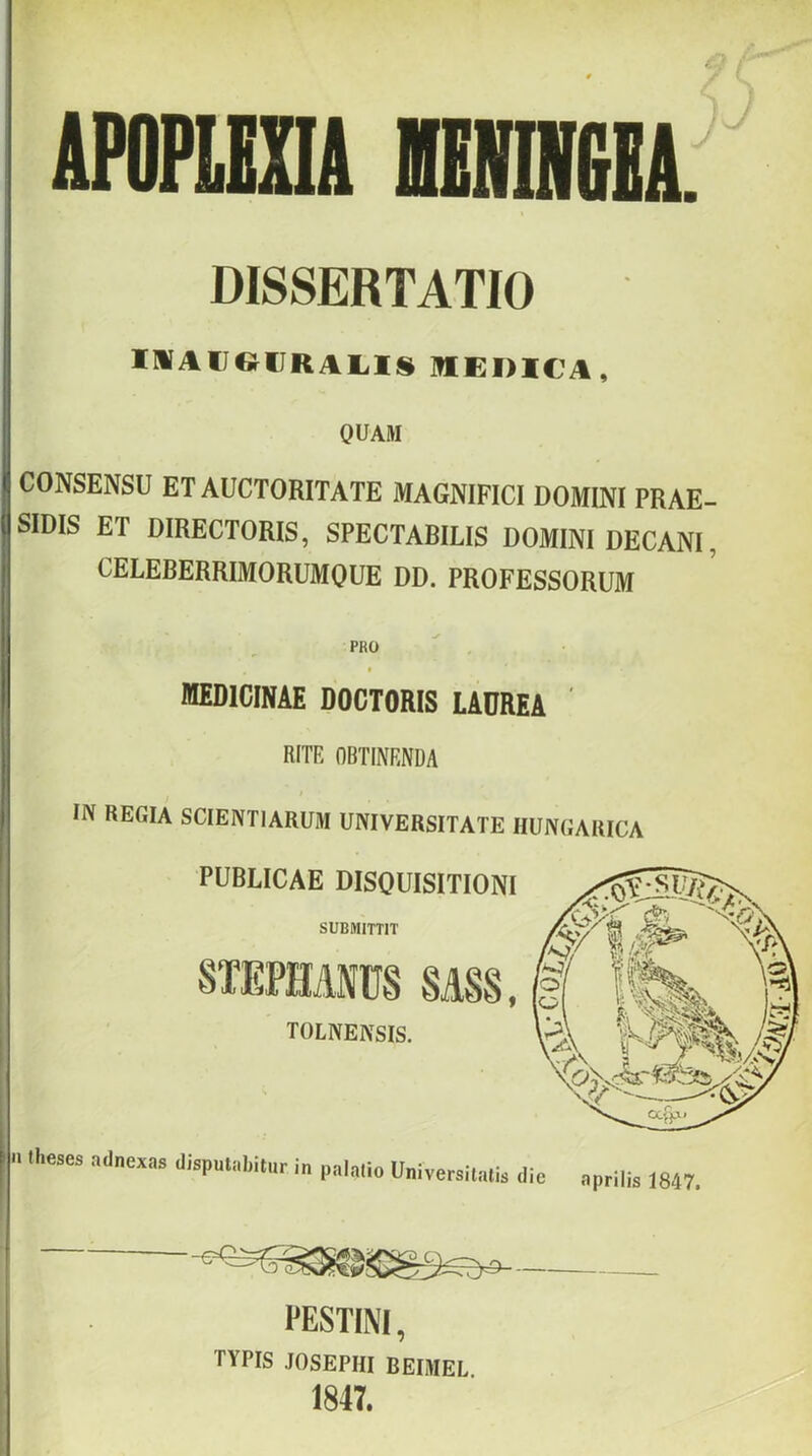 APOPIEXIA mmiilIA. DISSERTATIO IlVAUe^(JRAL.lS MEDICA, OUAM CONSENSU ET AUCTORITATE MAGNIFICI DOMINÍ PRAE- SIDIS ET DIRECTORIS, SPECTABILIS DOMINI DECANI, CELEBERRIMORUMOUE DD. PROFESSORUM PRO * medicináé DOCTORIS LADRéA RITP, OBTIKRNDA IN REGIA SCIENTIARUM UNIVERSITATE HUNGARICA n theses adnexas disputabitur in palalio Universilalis die április 1847. PESTINI, TYPIS JOSEPHI BEIMEL 1847.