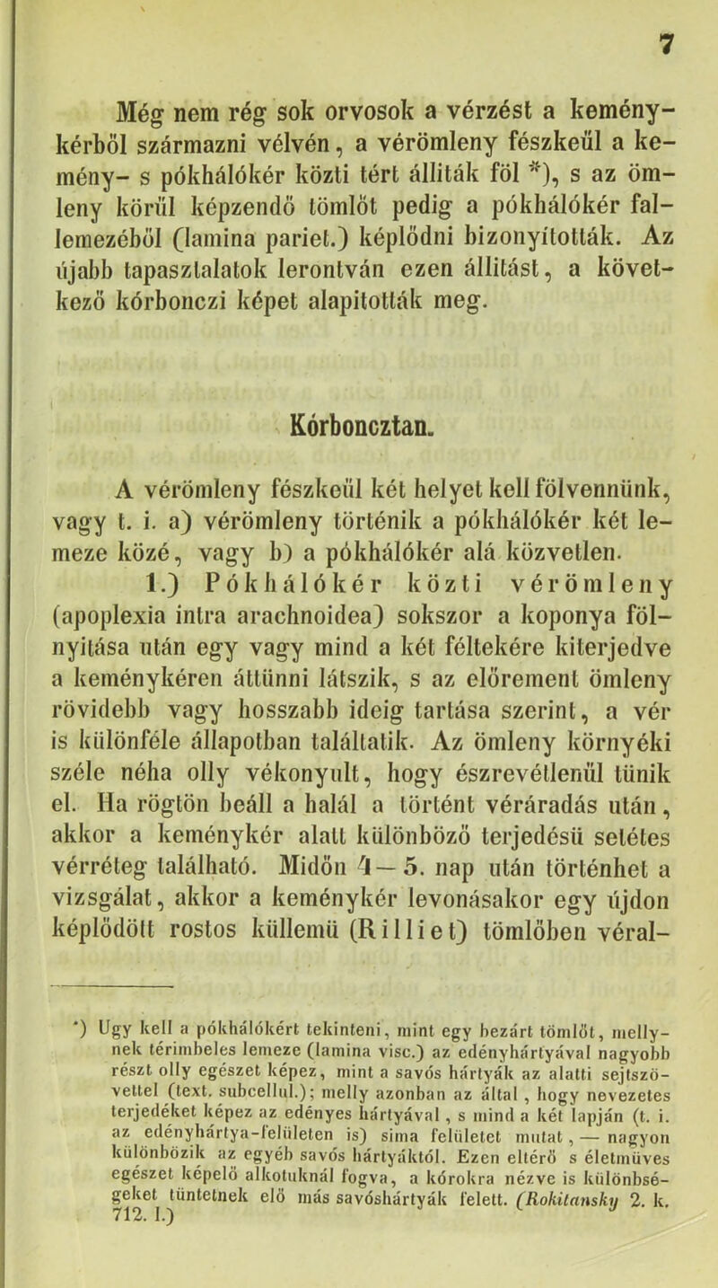 Még nem rég sok orvosok a vérzést a kemény- kérböl származni vélvén, a vérömleny fészkéül a ke- mény- s pókhálókér közti tért álliták föl ^), s az öm- leny körül képzendő tömlőt pedig a pókhálókér fal- lemezéhől (lamina pariét.) képlődni bizonyították. Az újabb tapasztalatok lerontván ezen állítást, a követ- kező kórbonczi képet alapították meg. Kórboncztan. A vérömleny fészkéül két helyet kell fölvennünk, vagy t. i. a) vérömleny történik a pókhálókér két le- meze közé, vagy b) a pókhálókér alá közvetlen. 1.) P ó k li á 1 ó k é r közti vérömleny (apoplexia intra arachnoidea) sokszor a koponya föl- nyitása után egy vagy mind a két féltekére kiterjedve a keménykéren áttünni látszik, s az előrement ömleny rövidéi)]) vagy hosszabb ideig tartása szerint, a vér is különféle állapotban talállatik. Az ömleny környéki széle néha olly vékonyult, hogy észrevétlenül tűnik el. Ha rögtön beáll a halál a történt véráradás után, akkor a keménykér alatt különböző terjedésű setétes vérréteg található. Midőn '5—5. nap után történhet a vizsgálat, akkor a keménykér levonásakor egy újdon képlődölt rostos küllemű (R i 11 i e t) tömlőben véral- •) Úgy kell a pókhálókért tekinteni, mint egy bezárt tömlőt, melly- nek térimbeles lemeze (lamina visc.) az edényhártyával nagyobb részt olly egészet képez, mint a savós hártyák az alatti sejtszö- veltel (text. subcellul.); melly azonban az által , hogy nevezetes terjedéket képez az edényes hártyával, s mind a két lapján (t. i. az edénybártya-leliileten is) sima felületet mutat, — nagyon különbözik az egyéb savós hártyáktól. Ezen eltérő s életmüves egészet képelö alkoluknál fogva, a kórokra nézve is különbsé- geket tüntetnek elő más savósbártyák felett. (Rokilansky 2. k.