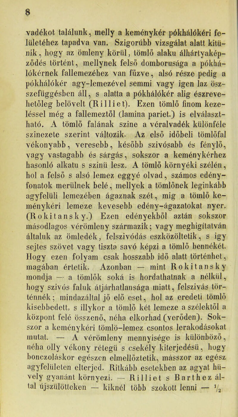 vadékot találunk, melly a keménykér pókhálókéri fe- lületéhez tapadva van. Szigorúbb vizsgálat alatt kitű- nik , hogy az ömleny körül, tömlő alakú álhártyakép- zödés történt, mellynek felső domborúsága a pókhá- lókérnek fallemezéhez van fűzve, alsó része pedig a pókhálókér agy-lemezével semmi vagy igen laz ösz- szefüggésben áll, s alatta a pókhálókér alig észreve- hetőleg belövelt (Rilliel). Ezen tömlő finom keze- léssel még a fallemeztől (lamina pariét.) is elválaszt- ható. A tömlő falának színe a véralvadék különféle színezete szerint változik. Az első időbeli tömlőfal vékonyabb, veresebb, később szivósabb és fénylő, vagy vastagabb és sárgás, sokszor a keménykérhez hasonló alkatú s szinti lesz. A tömlő környéki szélén, hol a felső s alsó lemez eggyé olvad, számos edény- fonatok merülnek belé, mellyek a tömlőnek leginkább agyfelüli lemezében ágaznak szét, mig a tömlő ke- ménykéri lemeze kevesebb edény-ágazatokat nyer. (Rokitansk y.) Ezen edényekből aztán sokszor másodlagos vérömleny származik; vagy meghigítatván általuk az öniledék, felszívódás eszközöltetik, s igy sejtes szövet vagy tiszta savó képzi a tömlő bennékét. Hogy ezen folyam csak hosszabb idő alatt történhet, magában érlelik. Azonban — mint Rokitansky mondja — a tömlők soká is hordaihatnak a nélkül, hogy szívós faluk átjárhatlansága miatt, felszívás tör- ténnék; mindazáltal jő elő eset, hol az eredeti tömlő kisebbedéit, s illykor a tömlő két lemeze a szélektől a központ felé összenő, néha elkorhad (verődén). Sok- szor a keménykéri tömlö-lemez csontos lerakodásokat mutat. — A vérömleny mennyisége is különböző, néha olly vékony rétegű s csekély kiterjedésű, hogy bonczoláskor egészen elmellőztelik, másszor az egész agyfelülelen elterjed. Ritkább esetekben az agyat hü- vely gyanánt környezi. — RiIliét s Barthez ál- lal újszülötteken — kiknél több szokott lenni — V2