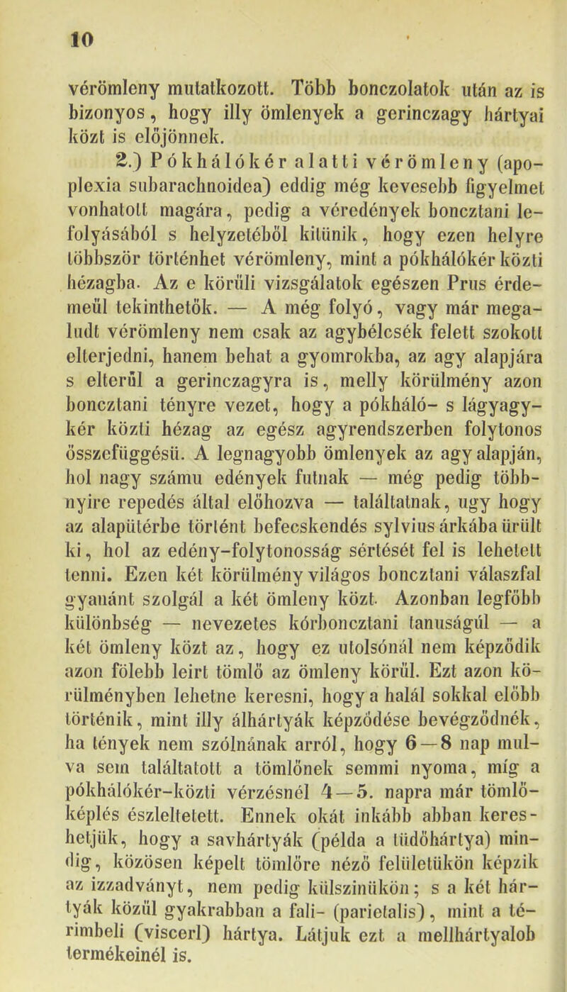 vérömleny mutatkozott. Több bonczolatok után az is bizonyos, hogy illy ömlenyek a gerinczagy hártyái közt is előjönnek. 2.) P ó k h á 1 ó k é r alatti vérömleny (apo- plexia subarachnoidea) eddig még kevesebb figyelmet vonhatott magára, pedig a véredények boneztani le- folyásából s helyzetéből kitűnik, hogy ezen helyre többször történhet vérömleny, mint a pókhálókéi* közti hézagba. Az e körüli vizsgálatok egészen Prus érde- méül tekinthetők. — A még folyó, vagy már mega- ludt vérömleny nem csak az agybélcsék felett szokott elterjedni, hanem behat a gyomrokba, az agy alapjára s elterül a gerinczagyra is, melly körülmény azon boneztani tényre vezet, hogy a pókháló- s lágyagy- kér közli hézag az egész agyrendszerben folytonos ősszefüggésü. A legnagyobb ömlenyek az agy alapján, hol nagy számú edények futnak — még pedig több- nyire repedés által előhozva — találtatnak, úgy hogy az alapütérbe történt befecskendés sylvius árkába ürült ki, hol az edény-folytonosság sértését fel is lehetett lenni. Ezen két körülmény világos boneztani válaszfal gyanánt szolgál a két ömleny közt Azonban legfőbb különbség — nevezetes kórboneztani lanuságiil — a két ömleny közt az, hogy ez utolsónál nem képződik azon fölebb leirt tömlő az ömleny körül. Ezt azon kö- rülményben lehetne keresni, hogy a halál sokkal előbb történik, mint illy álhártyák képződése bevégződnék, ha lények nem szólnának arról, hogy 6 — 8 nap múl- va som találtatott a tömlőnek semmi nyoma, míg a pókhálókér-közti vérzésnél 4 — 5. napra már tömlő- képlés észlelteiéit. Ennek okát inkább abban keres- hetjük, hogy a savhártyák (példa a tüdőhártya) min- dig, közösen képeit tömlőre néző felületükön képzik az izzadványt, nem pedig külszinükön; s a két hár- tyák közül gyakrabban a fali- (parielalis), mint a té- rimbeli (viscerl) hártya. Látjuk ezt a mellhártyalob termékeinél is.