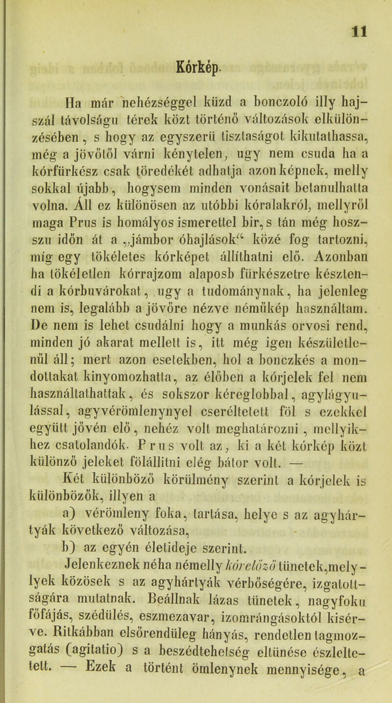 Kórkép. Ha már nehézséggel küzd a bonczoló illy haj- szál távolságú térek közt történő változások elkülön- zésében, s hogy az egyszerű tisztaságot kikutathassa, még a jövőtől várni kénytelen, úgy nem csuda ha a kórfiirkész csak töredékét adhatja azon képnek, melly sokkal újabb, hogysem minden vonásait betanulhatta volna. Áll ez különösen az utóbbi kóralakról, mellyről maga Prus is homályos ismerettel bir, s tán még hosz- szu időn át a „jámbor óhajlások^‘ közé fog tartozni, míg egy tökéletes kórképet állíthatni elő. Azonban ha tökéletlen kórrajzom alaposb fürkészetre készten- di a kórbuvárokat, úgy a tudománynak, ha jelenleg nem is, legalább a jövőre nézve némükép használtam. De nem is lehet csudáim' hogy a munkás orvosi rend, minden jó akarat mellett is, itt még igen készületle- nül áll; mert azon esetekben, hol a bonczkés a mon- dottakat kinyomozhatta, az élőben a kórjelek fel nem használtathattak, és sokszor kéreglobbal, agylágyu- lással, agy vérömlenynyel cseréltetett föl s ezekkel együtt jővén elő, nehéz volt meghatározni , mellyik- hez csatolandók. Prus volt az, ki a két kórkép közt különző jeleket fölállitni elég bátor volt. — Két különböző körülmény szerint a kórjelek is különbözők. Hlyen a a) vérömleny foka, tartása, helye s az agy hár- tyák következő változása, b) az egyén életideje szerint. Jelenkeznek néha némeHy AoVe/fy2.Jtünelek,mely- lyek közösek s az agyhártyák vérbőségére, izgatott- ságára mutatnak. Beállnak lázas tünetek, nagyfokú főfájás, szédülés, eszmezavar, izomrángásoktól kísér- ve. Ritkábban elsőrendüleg hányás, rendetlen tagmoz- gatás (agitatio) s a beszédtehetség eltűnése észlelte- tett. Ezek a történt ömlenynek mennyisége, a