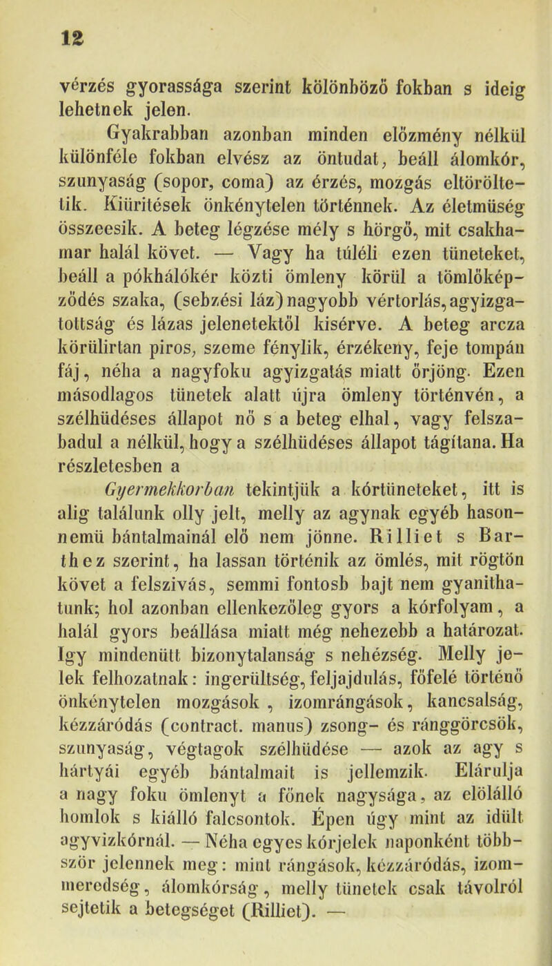 ÍZ vérzés gyorassága szerint kölönböző fokban s ideig lehetnek jelen. Gyakrabban azonban minden előzmény nélkül különféle fokban elvész az öntudat, beáll álomkór, sziinyaság (söpör, coma) az érzés, mozgás eltörölte- tik. Kiürítések önkénytelen történnek. Az életmüség összeesik. A beteg légzése mély s hörgő, mit csakha- mar halál követ. — Vagy ha túléli ezen tüneteket, beáll a pókhálókér közti ömleny körül a tömlőkép- ződés szaka, (sebzés! láz) nagyobb vértorlás, agyizga- tottság és lázas jelenetektől kisérve. A beteg arcza körülirtan piros, szeme fénylik, érzékeny, feje tompán fáj, néha a nagyfokii agyizgatás miatt őrjöng. Ezen másodlagos tünetek alatt újra ömleny történvén, a szélhüdéses állapot nő s a beteg elhal, vagy felsza- badul a nélkül, hogy a szélhüdéses állapot tágítana. Ha részletesben a Gyermekkorban tekintjük a kórtüneteket, itt is alig találunk olly jelt, melly az agynak egyéb hason- nemü bántalmainál elő nem jönne. Ri Iliét s Bar- thez szerint, ha lassan történik az ömlés, mit rögtön követ a felszívás, semmi fontosb bajt nem gyanítha- tunk; hol azonban ellenkezőleg gyors a kórfolyam, a halál gyors beállása miatt még nehezebb a határozat, így mindenütt bizonytalanság s nehézség. Melly je- lek felhozatnak: ingerültség, feljajdulás, főfelé történő önkénytelen mozgások , izomrángások, kancsalság, kézzáródás (contract. manus) zsong- és ránggörcsök, szunyaság, végtagok szélhüdése — azok az agy s hártyái egyéb bántalmait is jellemzik. Elárulja a nagy fokú ömlenyt a főnek nagysága, az elölálló homlok s kiálló falcsontok. Épen úgy mint az idült agyvizkórnál. — Néha egyes kérjelek naponként több- ször jelennek meg: mint rángások, kézzáródás, izom- inerodség, álomkórság, melly tünetek csak távolról sejtetik a betegséget (Rilliet). —