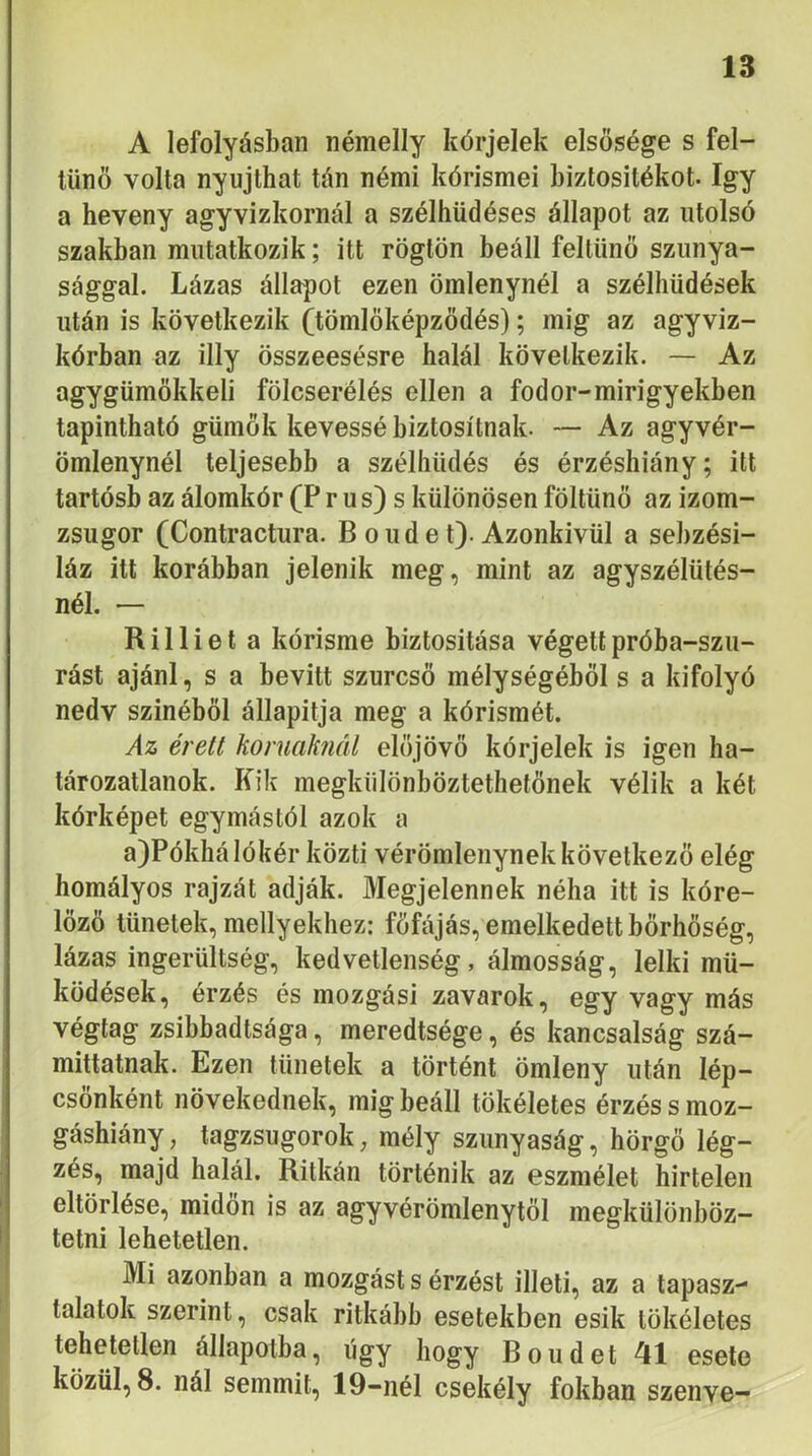 A lefolyásban némelly kórjelek elsősége s fel- tűnő volta nyújthat tán némi kórisméi biztositékot. így a heveny agyvizkornál a szélhüdéses állapot az utolsó szakban mutatkozik; itt rögtön beáll feltűnő szunya- sággal. Lázas állapot ezen ömlenynél a szélhűdések után is következik Öömlőképződés); mig az agyviz- kórban az illy összeesésre halál következik. — Az agygűmőkkeli fölcserélés ellen a fodor-mirigyekben tapintható gűmők kévéssé biztosítnak. — Az agyvér- ömlenynél teljesebb a széliiűdés és érzéshiány; itt tartósb az álomkór (P r u s) s különösen föltűnő az izom- zsugor (Contractura. Boudet). Azonkivűl a sebzési- láz itt korábban jelenik meg, mint az agyszélütés- nél. — Rilliet a kórisme biztositása végett próba-szú- rást ajánl, s a bevitt szurcső mélységéből s a kifolyó nedv színéből állapítja meg a kórismét. Az érett koruaknál előjövő kórjelek is igen ha- tározatlanok. Kik megkülönböztethetőnek vélik a két kórképet egymástól azok a a)Pókhá lókéi- közti vérömlenynek következő elég homályos rajzát adják. Megjelennek néha itt is kóre- lőzö tünetek, mellyekhez: főfájás, emelkedett bőrhőség, lázas ingerültség, kedvetlenség, álmosság, lelki mű- ködések, érzés és mozgási zavarok, egy vagy más végtag zsibbadtsága, meredtsége, és kancsalság szá- míttatnak. Ezen tünetek a történt ömleny után lép- csőnként növekednek, mig beáll tökéletes érzés s moz- gáshiány , tagzsugorok, mély szunyaság, hörgő lég- zés, majd halál. Ritkán történik az eszmélet hirtelen eltörlése, midőn is az agyvérömlenytől megkülönböz- tetni lehetetlen. Mi azonban a mozgást s érzést illeti, az a tapasz- talatok szerint, csak ritkább esetekben esik tökéletes tehetetlen állapotba, úgy hogy Boudet 41 esete közül, 8. nál semmit, 19-nél csekély fokban szenve-