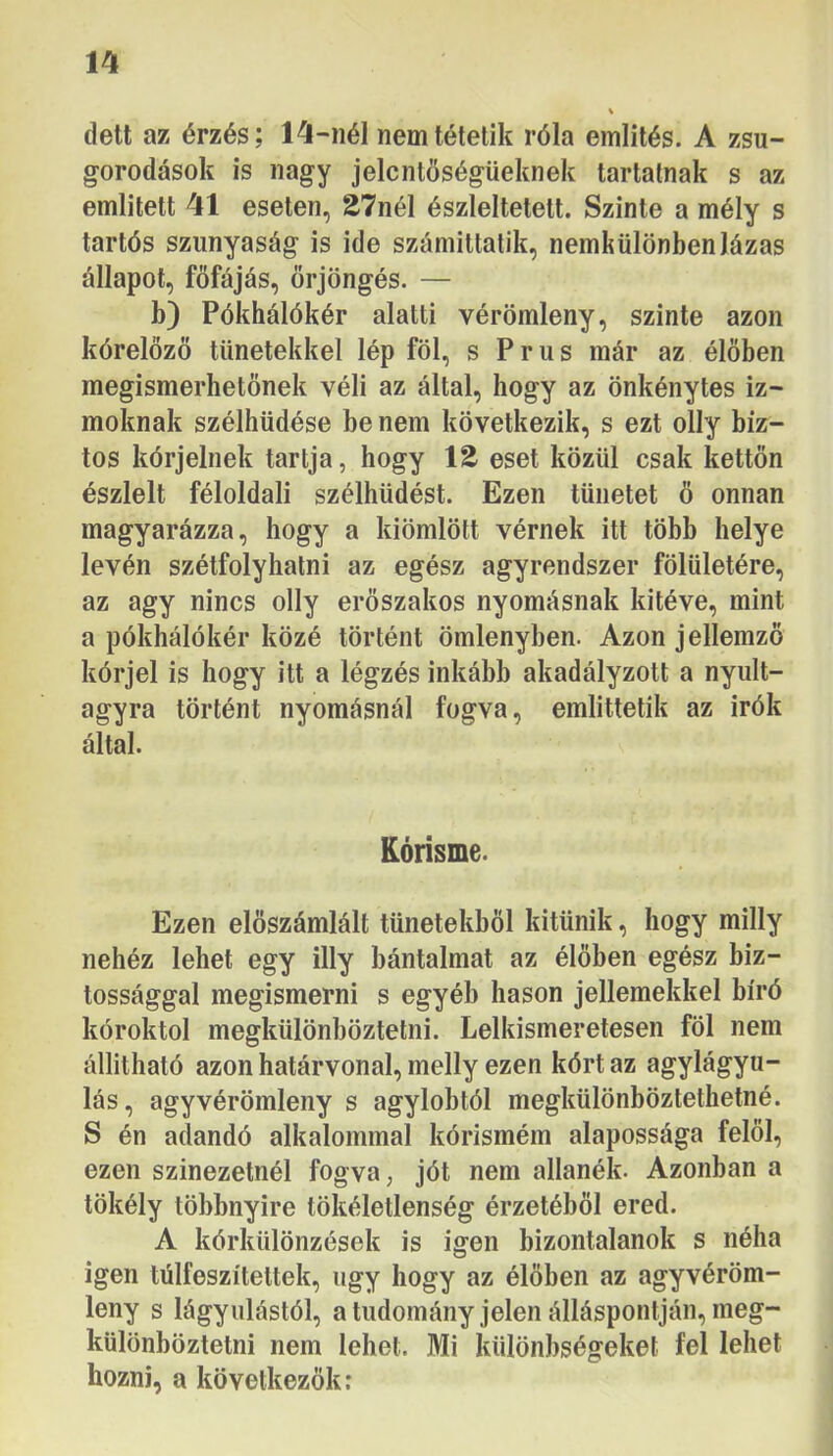 deli az érzés; 14-nél nem lételik róla említés. A zsu- gorodások is nagy jelcnlőségüeknek tartatnak s az emlitett 41 eseten, 27nél észlelteiéit. Szinte a mély s tartós szunyaság is ide számittalik, nemkülönbenlázas állapot, főfájás, őrjöngés. — b) Pókhálókér alatti vérömleny, szinte azon kórelőző tünetekkel lép föl, s Prus már az élőben megismerhetőnek véli az által, hogy az önkénytes iz- moknak szélhüdése be nem következik, s ezt olly biz- tos kórjelnek tartja, hogy lE eset közül csak kettőn észlelt féloldali szélhüdést. Ezen tünetet ő onnan magyarázza, hogy a kiömlött vérnek itt több helye lévén szétfolyhalni az egész agyrendszer fölületére, az agy nincs olly erőszakos nyomásnak kitéve, mint a pókhálókér közé történt ömlenyben. Azon jellemző kórjel is hogy itt a légzés inkább akadályzott a nyult- agyra történt nyomásnál fogva, emlittetik az irók által. Kórisme. Ezen előszámlált tünetekből kitűnik, hogy milly nehéz lehet egy illy bántalmat az élőben egész biz- tossággal megismerni s egyéb hason jellemekkel bíró kóroktól megkülönböztetni. Lelkismeretesen föl nem állítható azon határvonal, melly ezen kórt az agylágyu- lás, agy vérömleny s agylobtól megkülönböztethetné. S én adandó alkalommal kórismém alapossága felöl, ezen színezetnél fogva, jót nem allanék- Azonban a tökély többnyire tökéletlenség érzetéből ered. A kórkülönzések is igen bizontalanok s néha igen túlfeszítettek, iigy hogy az élőben az agyvéröm- leny s lágyulástól, atudomány jelen álláspontján, meg- különböztetni nem lehet. Mi különbségeket fel lehet hozni, a következők: