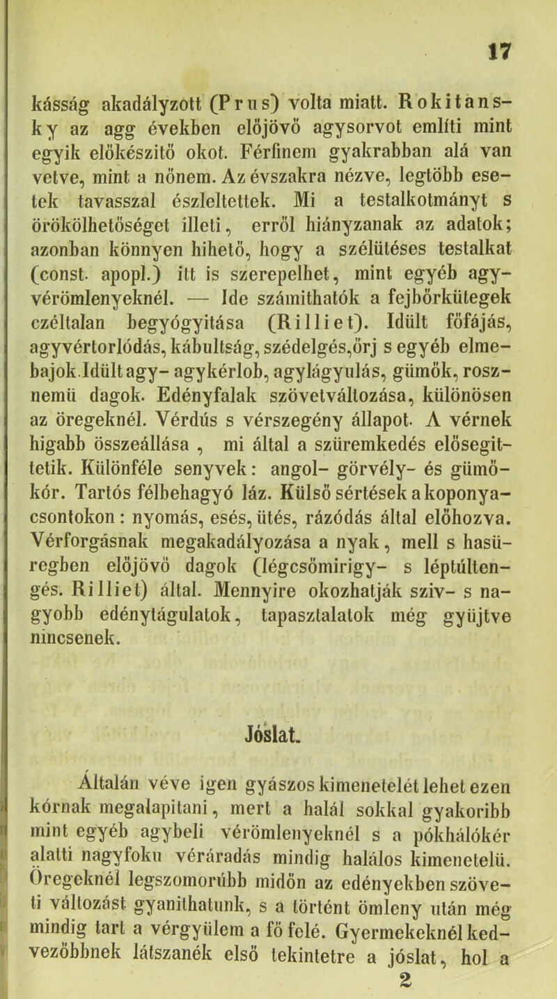 kásság akadályzott (P r ii s) volta miatt. R o k i t a n s- ky az agg években előjövő agysorvot említi mint egyik előkészitő okot. Férfinem gyakrabban alá van vetve, mint a nőnem. Az évszakra nézve, legtöbb ese- tek tavasszal észlelteitek. Mi a testalkotmányt s örökölhetőséget illeti, erről hiányzanak az adatok; azonban könnyen hihető, hogy a szélütéses testalkat (const. apopl.) itt is szerepelhet, mint egyéb agy- vérömlenyeknél. — Ide számithatók a fejbőrkütegek czéltalan begyógyitása (RiIliét). Idült főfájás, agyvértorlódás, kábultság, szédelgés,őrj s egyéb elme- bajok.Idült agy- agykérlob, agylágyiilás, gümők, rosz- nemü dagok. Edény falak szövelvállozása, különösen az öregeknél. Vérdús s vérszegény állapot. A vérnek higabb összeállása , mi által a szüremkedés elősegit- telik. Különféle senyvek: angol- görvély- és gümő- kór. Tartós félbehagyó láz. Külső sértések a koponya- csontokon: nyomás, esés, ütés, rázódás által előhozva. Vérforgásnak megakadályozása a nyak, mell s hasü- regben előjövő dagok (légcsőmirigy- s léptúlten- gés.Ri Iliét) által. Mennyire okozhatják szív-s na- gyobb edénytágulatok, tapasztalatok még gyűjtve nincsenek. Jóslat. 1 lí i' V Általán véve igen gyászos kimenetelét lehet ezen kórnak megalapítani, mert a halál sokkal gyakoribb mint egyéb agybeli vérömlenyeknél s a pókhálókér alatti nagyfokú véráradás mindig halálos kimenetelű. Öregeknél legszomorúbb midőn az edényekben szöve- ti változást gyanithatunk, s a történt ömleny után még mindig tart a vérgyülem a fő felé. Gyermekeknél ked- vezőbbnek látszanék első tekintetre a jóslat, hol a Z