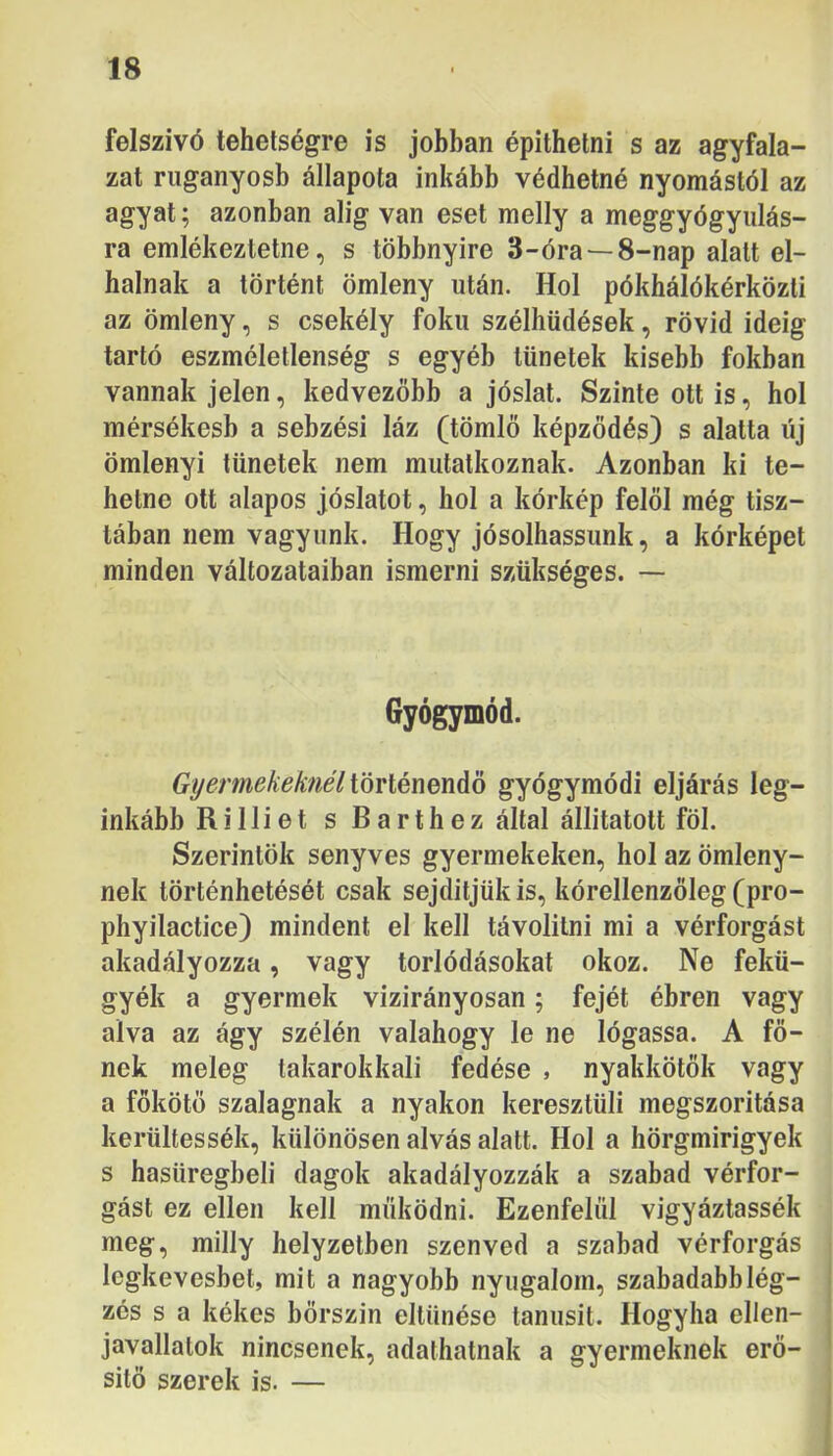 felszívó tehetségre is jobban építhetni s az agyfala- zat ruganyosb állapota inkább védhetné nyomástól az agyat; azonban alig van eset melly a meggyógyulás- ra emlékeztetne, s többnyire 3-óra —8-nap alatt el- halnak a történt ömleny után. Hol pókhálókérközti az ömleny, s csekély fokú szélhüdések, rövid ideig tartó eszméletlenség s egyéb tünetek kisebb fokban vannak jelen, kedvezőbb a jóslat. Szinte ott is, hol mérsékesb a sebzési láz (tömlő képződés) s alatta új ömlenyi tünetek nem mutatkoznak. Azonban ki te- hetne ott alapos jóslatot, hol a kórkép felől még tisz- tában nem vagyunk. Hogy jósolhassunk, a kórképet minden változataiban ismerni szükséges. — Gyógymód. Gyermekeknél iöviénmáo gyógymódi eljárás leg- inkább Rilliet s Barthez által állitatott föl. Szerintök senyves gyermekeken, hol az ömleny- nek történhetését csak sejditjükis, kórellenzőleg (pro- phyilactice) mindent el kell távolilni mi a vérforgást akadályozza, vagy torlódásokat okoz. Ne fekü- gyék a gyermek vizirányosan; fejét ébren vagy alva az ágy szélén valahogy le ne lógassa. A fő- nek meleg takarokkali fedése , nyakkötők vagy a főkötő szalagnak a nyakon keresztüli megszorítása kerültessék, különösen alvás alatt. Hol a hörgmirigyek s hasüregbeli dagok akadályozzák a szabad vérfor- gást ez ellen kell működni. Ezenfelül vigyáztassék meg, milly helyzetben szenved a szabad vérforgás Icgkevesbet, mit a nagyobb nyugalom, szabadabb lég- zés s a kékes bőrszín eltűnése tanúsít. Hogyha ellen- javallatok nincsenek, adathatnak a gyermeknek erő- sítő szerek is. —