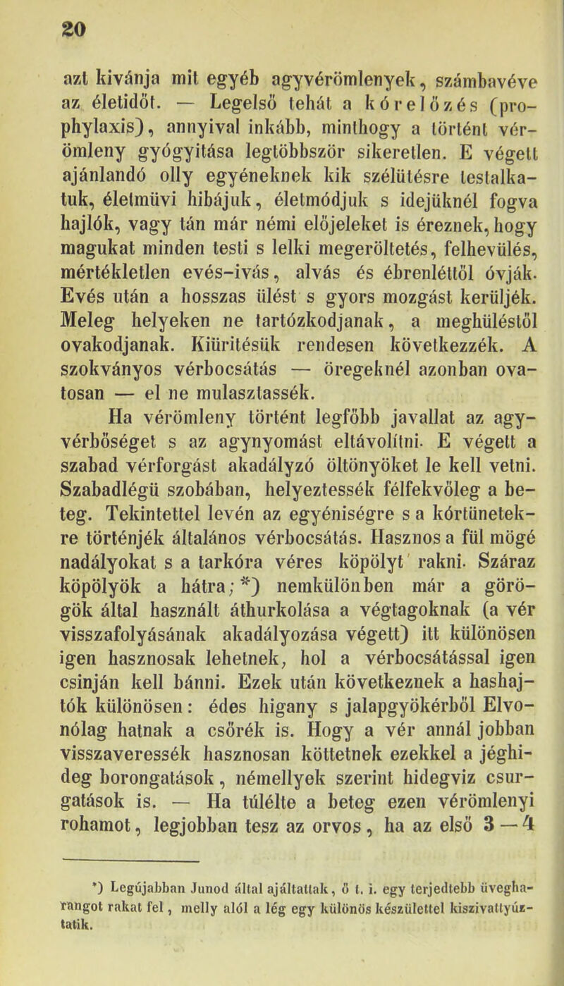 azl kívánja mit egyéb agyvérömlenyek, számbavéve az életidői. — Legelső tehát a kórelőzés (pro- phylaxis), annyival inkább, minthogy a történt vér- ömleny gyógyítása legtöbbször sikeretlen. E végett ajánlandó olly egyéneknek kik szélütésre testalka- tuk, élelmüvi hibájuk, életmódjuk s idejüknél fogva hajlók, vagy tán már némi előjeleket is éreznek, hogy magukat minden testi s lelki megerőltetés, felhevülés, mértékletlen evés-ivás, alvás és ébrenléttől óvják. Evés után a hosszas ülést s gyors mozgást kerüljék. Meleg helyeken ne tartózkodjanak, a meghűléstől Óvakodjanak. Kiürítésük rendesen következzék. A szokványos vérbocsátás — öregeknél azonban óva- tosan — el ne mulaszlassék. Ha vérömleny történt legfőbb javallat az agy- vérbőséget s az agynyomást eltávolílni. E végett a szabad vérforgást akadályzó öltönyöket le kell vetni. Szabadlégü szobában, helyeztessék félfekvőleg a be- teg. Tekintettel lévén az egyéniségre s a kórtünetek- re történjék általános vérbocsátás. Hasznos a fül mögé nadályokat s a tarkóra véres köpölyt' rakni. Száraz köpölyök a hátranemkülönben már a görö- gök által használt áthurkolása a végtagoknak (a vér visszafolyásának akadályozása végett) itt különösen igen hasznosak lehetnek, hol a vérbocsátással igen csínján kell bánni. Ezek után következnek a hashaj- tók különösen: édes higany s jalapgyökérből Elvo- nólag hatnak a csőréit is. Hogy a vér annál jobban visszaveressék hasznosan köttetnek ezekkel a jéghi- deg borongatások, némellyek szerint hidegvíz csur- gatások is. — Ha túlélte a beteg ezen vérömlenyi rohamot, legjobban tesz az orvos, ha az első 3 — 4 *) Legújabban Junod által ajáltatlak, ö t. i. egy terjedtebb üvegha- tangot rakat fel, melly alól a lég egy különös készülettel kiszivattyúz- tatik.