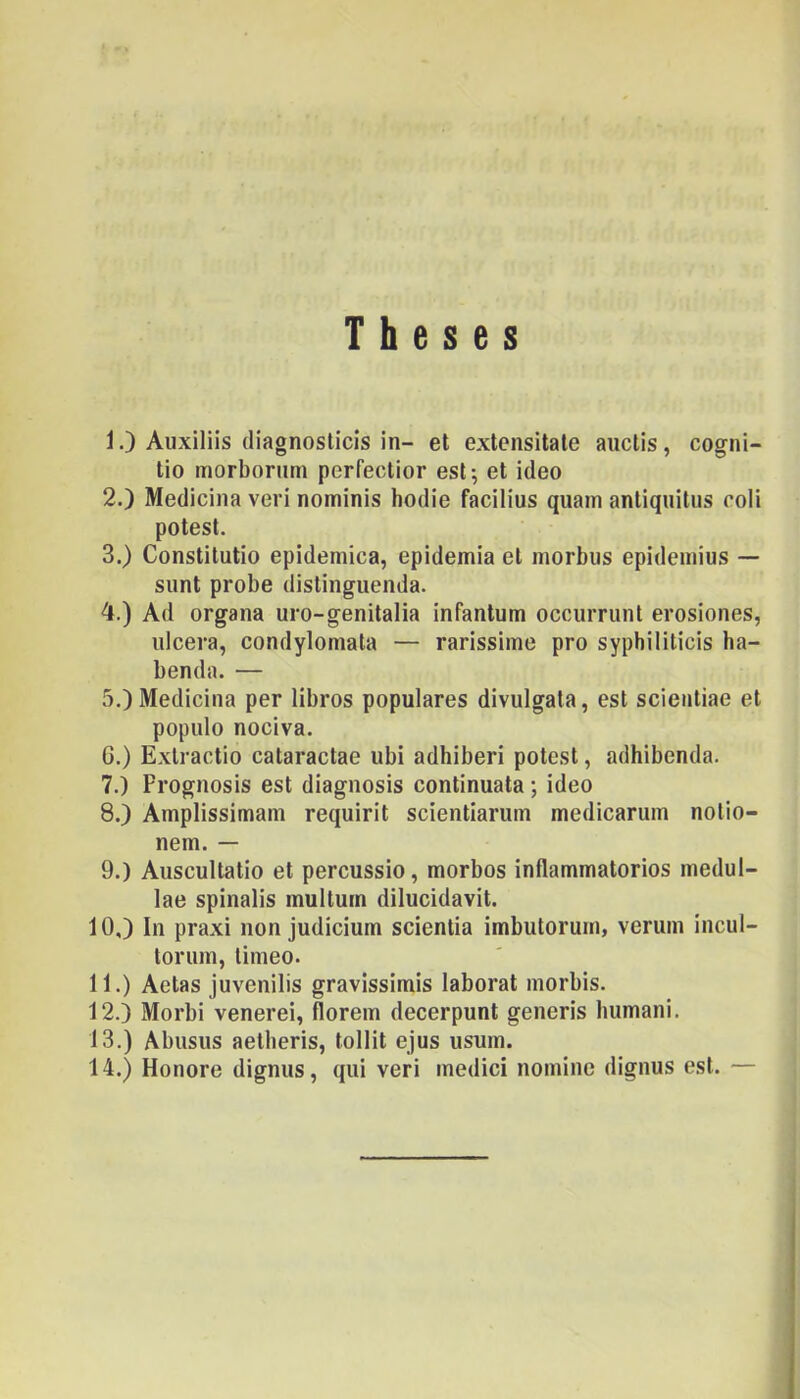 T h e s e s 1. ) Auxiliis (liagnoslicis in- et extensitale aiiclis, cogni- lio morbomm perfeclior est; et ideo 2. ) Medicina veri nominis hódié facilius quam antiquilns coli potesl. 3. ) Constilutio epidemica, epidémia el morbiis epidemius — sünt probe distingiienda. 4. ) Ad organa uro-genitalia infantum occurrunt erosiones, nicera, condylomala — rarissime pro syphiliticis ha- benda. — 5. ) Medicina per libros populares divulgata, est scientiae et populo nociva. G.) Exlractio cataractae ubi adhiberi potest, adhibenda. 7. ) Prognosis est diagnosis continuata; ideo 8. ) Amplissimam requirit scientiarum medicarum nolio- nem. — 9. ) Auscultatio et percussio, morbos inflammatorios medul- lae spinalis múltúm dilucidavit. 10. ) In praxi non judicium scientia imbutorum, verum incul- tonim, limeo. 11. ) Aetas juvenilis gravissimis laborat morbis. 12. ) Morbi venerei, florem decerpunt generis liumani. 13. ) Abusus aetberis, tollit ejus usum. 14. ) Honore dignus, qiii veri medici nomine dignus est. —