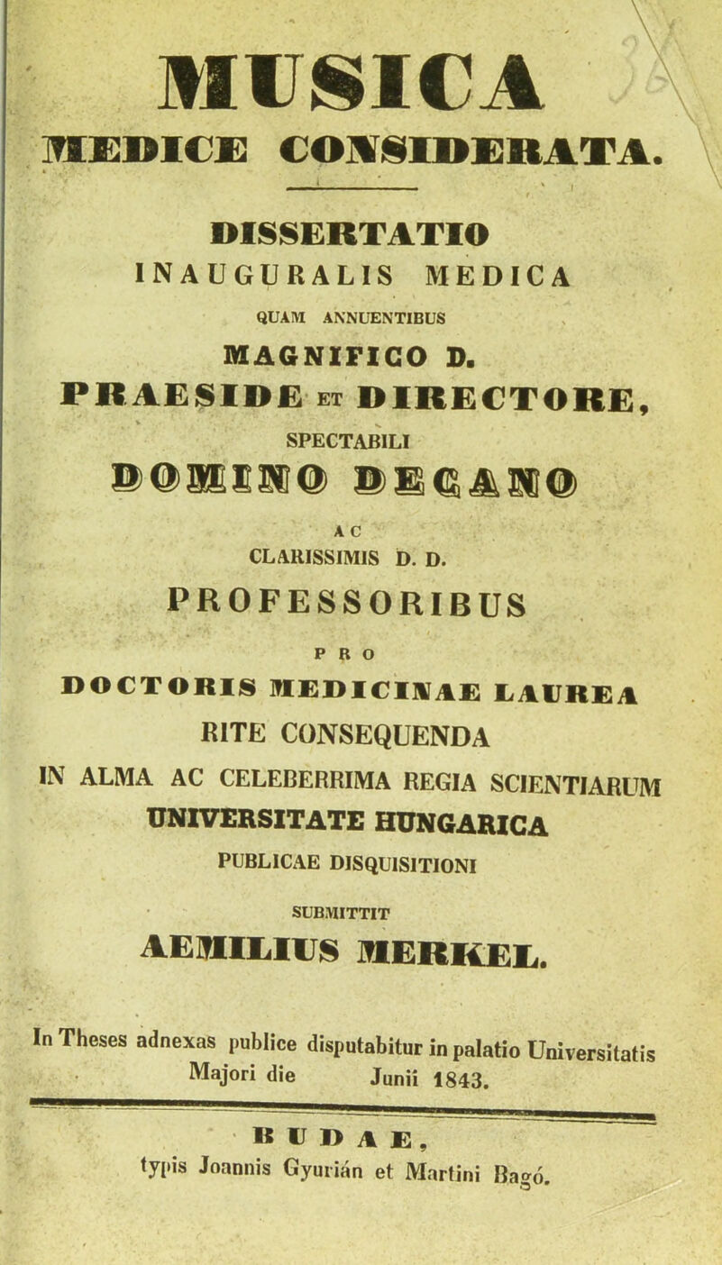 MIISICA MKmCX: €OMl§I]»I]RATA. DISSERTATIO INAUGURALIS MEDICA QUAIU ANNÜENTIBUS MAaNIFICO D. PRAESIDE ET DIRECTORE, SPECTABILI m A C CLARISSIMIS D. D. PROFESSORIBÜS PRO 1>0€T0R1S ]?IC:i)I€l]VA£ liAlJRRil RITE CONSEQUENDA IN ALMA AC CELEBERRIMA REGIA SCIENTIARUM ÜNIVERSITATE HÜNGARICA PUBLICa'VE DISQUISITIONI SUBMITTIT AERIEIES mERKEE. In Theses adnexns publice disputabitur in palatio üniversilatis Majori die Janii 1843. R IJ 1> A E , ty(iis Joannis Gyurian et Martini Bagó.