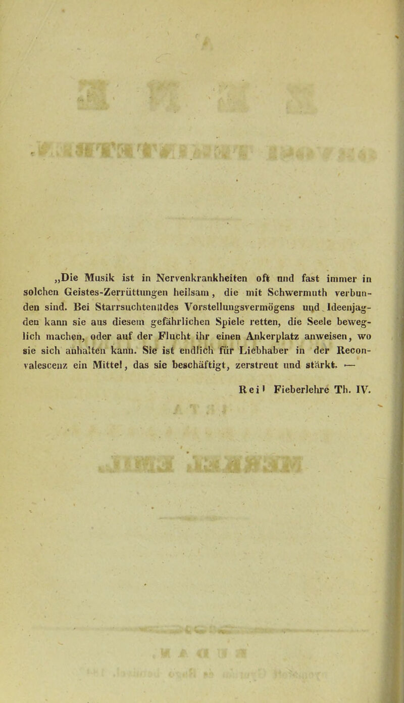 . í- „Die Musik ist in Nervenkrankheiten oft nnd fást immer in solchcn Geistes-Zerriittungen heilsam, die mit Schwernuith verbun- den sind. Bei Starrsuchtenildes Vorstellungsvermögens mid Ideenjag- den kann síé aus diesein gefáhrlichen Spiele retten, die Seele beweg- lich machen, oder auf dér FIncht ihr cinen Ankerplatz anweisen, wo sie sich anbalten kann. Sie ist endlich für Liébhaber in dér Recon- valescenz ein Mittel, das sie beschiiftigt, zerstrcut und st'árkt. — R e i • Fieberlehre Th. IV. -...í