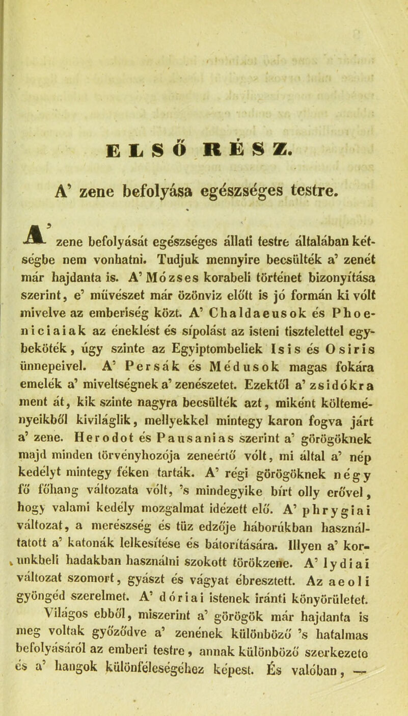 EliSŐ,R£8Z. A’ zene befolyása egészséges testre. zene befolyását ege'szséges állati testre általában két- ségbe nem vonhatni. Tudjuk mennyire becsülték a' zenét már hajdanta is. A’Mózses korabeli történet bizonyítása szerint, e’ művészet már özönvíz előtt is jó formán ki volt mivelve az emberiség közt. A’ Chaldaeusokés Phoe- 11 i c i a i a k az éneklést és sípolást az isteni tisztelettel egy- beköték , úgy szinte az Egyiptombeliek Isis és O s i r i s ünnepeivel. A’ Persák és Médusok magas fokára emelek a’ miveltségneka’zenészetet. Ezektől a'zsidókra ment át, kik szinte nagyra becsülték azt, miként költemé- nyeikből kiviláglik, mellyekkel mintegy karon fogva járt a’ zene. Herodot és Pausanias szerint a’ görögöknek majd minden törvényhozója zeneértő vólt, mi által a’ nép kedélyt mintegy féken tárták. A’ régi görögöknek négy fő főhang változata vólt, ’s mindegyike bírt olly erővel, hogy valami kedély mozgalmat idézett elő. A’ p h r y g i a i változat, a merészség és tűz edzője háborúkban használ- tatott a’ katonák lelkesítése és bátorítására. Hlyen a’ kor- wimkheli hadakban használni szokott törökzene. A’ lydiai változat szomort, gyászt és vágyat ébresztett. Az aeolí gyöngéd szerelmet. A’ dór iái istenek iránti könyörületet. Világos ebből, miszerint a’ görögök már hajdanta is meg voltak győződve a’ zenének különböző ’s hatalmas befolyásáról az emberi testre, annak különböző szerkezete és a’ hangok különíélcségéhez képest. És valóban,