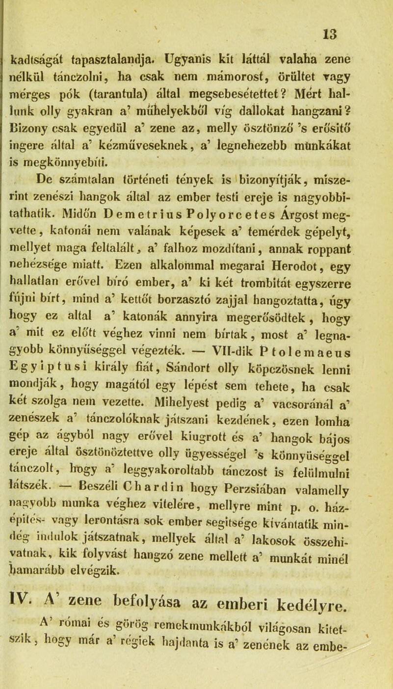 \ kadtságát tapasztalaiidja. Ugyanis kit láttál valaha zene nélkül táncZolni, ha csak nem mámorost, őrültet vagy mérges pók (tarantula) által megsebesétettet ? Mért hal- lunk olly gyakran a’ műhelyekből víg dalinkat hangzani? Bizony csak egyedül a’ zene az, melly ösztönző ’s erősitő ingere által a’ kézműveseknek, a’ legnehezebb münkákat is megkönnyebíti. De számtalan történeti tények is bizonyítják, misze- rint zenészi hangok által az ember testi ereje is nagyobbi- tathatik. Midőn Demetrius Polyorcetes Argost meg- vette , katonái nem valónak képesek a’ temérdek gépelyt, mellyet maga feltalált, a’ falhoz mozdítani, annak roppant nehézsége miatt. Ezen alkalommal megarai Herodot, egy hallatlan erővel bíró ember, a’ ki két trombitát egyszerre fújni bírt, mind a’ kettőt borzasztó zajjal hangoztatta, úgy hogy ez áltál a’ katonák annyira megerősödtek , hogy a’ mit ez előtt véghez vinni nem bírtak, most a’ legna- gyobb könnyűséggel végezték. — Vll-dik Ptolemaeus E g y i p t u s i király fiát, Sándort olly köpczösnek lenni mondják, hogy magától egy lépést sem tehete, ha csak két szolga nem vezette. Mihelyest pedig a’ vacsoránál a’ zenészek a’ tánczolóknak játszani kezdének, ezen lomha gép az ágyból nagy erővel kiugrott és a’ hangok bájos ereje által ösztönöztettve olly ügyességei ’s könnyűséggel tánczolt, hogy a’ leggyakoroltabb tánczost is felülmúlni látszék. Beszéli Chardin hogy Perzsiában valamelly nagyobb munka véghez vitelére, mellyre mint p. o. ház- építés- vagy lerontásra sok ember segítsége kívántatik min- dég indulok játszatnak, mellyek által a’ lakosok összehi- vatnak, kik folyvást hangzó zene mellett a’ munkát minél líamarább elvégzik. IV. A’ zene befolyása az emberi kedélyre. A’ római cs görög remekmunkiíkból világosan kitet- szik , hogy már a’ regiek Iiaj,Innia is a’ zeneitek az embe-