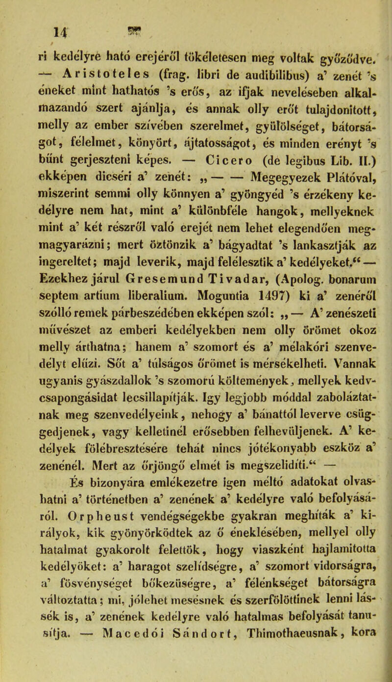 ri kedélyre ható erejéről tökéletesen meg voltak győződve. Aristoteles (frag. libri de audtbilibiis) a’ zenét ’s éneket mint hathatós ’s erős, az ifjak neveléseben alkal- mazandó szert ajánlja, és annak olly erőt tulajdonított, melly az ember szivében szerelmet, gyülölséget, bátorsá- got, félelmet, könyört, ájtatosságot, és minden erényt ’s bűnt gerjeszteni képes. — Cicero (de legibus Lib. II.) ekképen dicséri a’ zenét: „ Megegyezek Plátóval, miszerint semmi olly könnyen a’ gyöngyéd ’s érzékeny ke- délyre nem hat, mint a’ kulönbféle hangok, mellyeknek mint a’ két részről való erejét nem lehet elegendően meg- magyarázni ; mert öztönzik a’ bágyadtat ’s lankasztják az ingereket; majd leverik, majd felélesztik a’kedélyeket.** — Ezekhez járul Gresemund Tivadar, (Apolog. bonarum septem artium liberalium. Moguntia 1497) ki a’ zenéről széllé remek párbeszédében ekképen SZÓI: ,,— A’zenészeti művészet az emberi kedélyekben nem olly örömet okoz melly árthatna; hanem a’ szomort és a’ mélakóri szenve- délyt elűzi. Sőt a’ túlságos őrömet is mérsékelheti. V^annak ugyanis gyászdallok ’s szomorú költemények ^ mellyek kedv- csapongásidat lecsillapítják. így legjobb móddal zaboláztat- nak meg szenvedélyeink, nehogy a’ bánattól leverve csüg- gedjenek, vagy kelletinél erősebben felhevüljenek. A’ ke- délyek fölébresztésére tehát nincs jótékonyabb eszköz a’ zenénél. Mert az őrjöngő elmét is megszelidíti.“ — És bizonyára emlékezetre igen méltó adatokat olvas- hatni a’ történetben a’ zenének a’ kedélyre való befolyásá- ról. Orpheust vendégségekbe gyakran meghíták a’ ki- rályok, kik gyönyörködtek az ő éneklésében, mellyel olly hatalmat gyakorolt felettök, hogy viaszként hajlamitotta kedélyüket; a’ haragot szelídségre, a’ szomort vidorságra, a’ fösvénységet bőkezűségre, a’ félénkséget bátorságra változtatta; mi, jólehet mesésnek és szerfölöttínek lenni las- súk is, a’ zenének kedélyre való hatalmas befolyását tanú- sítja. — Macedói Sándort, Thimothaeusnak, kora i