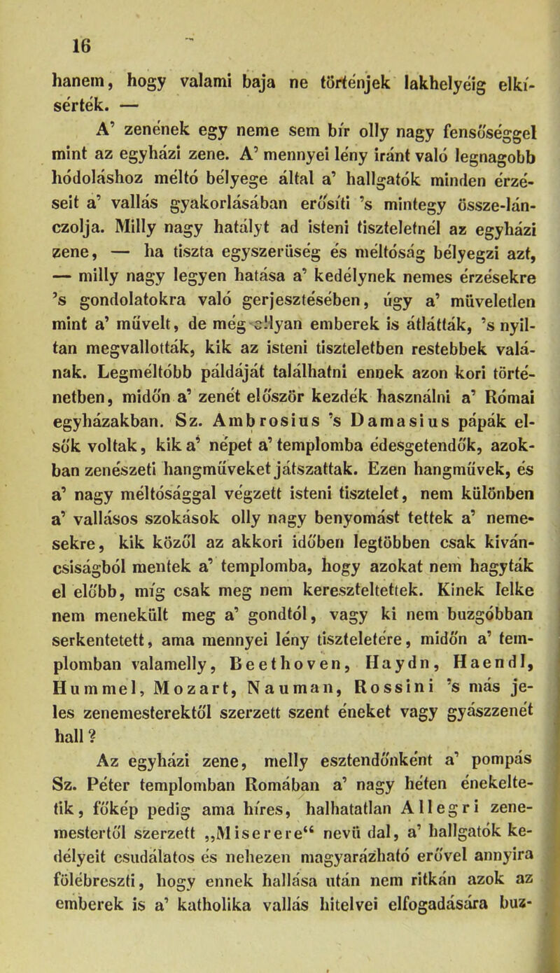 hanem, hogy valami baja ne történjek lakhelyéig elkí- sérték. — A’ zenének egy neme sem bír olly nagy fensú'séggel mint az egyházi zene. A’ mennyei lény iránt való legnagobb hódoláshoz méltó bélyege által a’ hallgatók minden érzé- seit a’ vallás gyakorlásában erősíti ’s mintegy össze-lán- czolja. Milly nagy hatályt ad isteni tiszteletnél az egyházi zene, — ha tiszta egyszerűség és méltóság bélyegzi azt, — milly nagy legyen hatása a’ kedélynek nemes érzésekre ’s gondolatokra való gerjesztésében, úgy a’ műveletlen mint a’ müveit, de még cllyan emberek is átlátták, ’s nyíl- tan megvallották, kik az isteni tiszteletben restebbek valá- nak. Legméltóbb példáját találhatni ennek azon kori törté- netben, midőn a’ zenét először kezdék használni a’ Római egyházakban. Sz. Ambrosius ’s Damasius pápák el- sők voltak, kika^ népet a’templomba édesgetendők, azok- ban zenészeti hangmüveket játszattak. Ezen hangmüvek, és a’ nagy méltósággal végzett isteni tisztelet, nem különben a’ vallásos szokások olly nagy benyomást tettek a’ neme- sekre, kik közöl az akkori időben legtöbben csak kíván- csiságból mentek a’ templomba, hogy azokat nem hagyták el előbb, míg csak meg nem kereszteltetíek. Kinek lelke nem menekült meg a’ gondtól, vagy ki nem buzgóbban serkentetett, ama mennyei lény tiszteletére, midőn a’ tem- plomban valamelly, Beethoven, Haydn, Haendl, Hu mm el, Mozart, Nauman, Rossini ’s más je- les zenemesterektől szerzett szent éneket vagy gyászzenét hall? Az egyházi zene, melly esztendőnként a’ pompás Sz. Péter templomban Romában a’ nagy héten énekelte- tik , íőkép pedig ama híres, halhatatlan A11 e g r i zene- mestertől szerzett „Miserere“ nevű dal, a’ hallgatók ke- délyeit csudálatos és nehezen magyarázható erővel annyira fölébreszti, hogy ennek hallása után nem ritkán azok az emberek is a’ katholika vallás hitelvei elfogadására bűz-