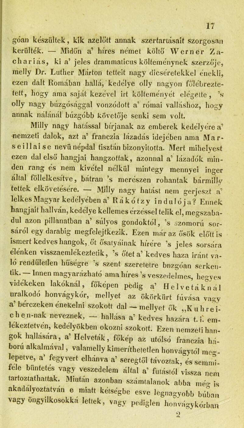 góan készülték, kik azelőtt annak szertartásait szorgosan kerülték. — Midőn a’ híres német költő Werner Za- chariás, ki a’ jeles drammaticus költeménynek szerzője, melly Dr. Luther Márton tetteit nagy dicséretekkel énekli, ezen dalt Romában hallá, kedélye olly nagyon főlébrezte- tett, hogy ama saját kezével irt költeményét elégette, ’s olly nagy búzgósággal vonzódott a’ római valláshoz, hogy annak nálánál buzgóbb követője senki sem volt. Milly nagy hatással bírjanak az emberek kedélyére a’ -nemzeti dalok, azt a’ franczia lázadás idejében ama Mar- seillaise nevű népdal tisztán bizonyította. Mert mihelyest ezen dal első hangjai hangzottak, azonnal a’ lázadók min- den rang és nem kivétel nélkül mintegy mennyei inger által föllelkesítve, bátran ’s merészen rohantak bármilly tettek elkövetésére. — Milly nagy hatást nem gerjeszt a’ lelkes Magyar kedélyében a’ Rákótzy indulója? Ennek hangjait hallván, kedélye kellemes érzéssel telik el, megszaba- dul azon pillanatban a’ súlyos gondoktól, ’s szomorú sor- sáról egy darabig megfelejíkezik. Ezen már az ősök előtt is ismert kedves hangok, őt ősatyáinak hírére ’s jeles sorsára élénken visszaemlékeztetik, ’s ötét a’ kedves haza iránt va- ló rendületlen hűségre ’s szent szeretetre bnzgóan serken- tik. Innen magyarázható ama híres ’s veszedelmes, hegyes vidékeken lakóknál, főképen pedig a’ H e 1 v e t á k n á 1 uralkodó honvágykór, mellyet az ökörkiirt fúvása vagy a’berczeken énekelni szokott dal ^ mellyet ők „Kuhre'i- c hen-nak neveznek, - hallása a’ kedves hazára 1.1: em- lekeztetvén, kedélyökben okozni szokott. Ezen nemzeti Imn- gok hallására, a’ Helveták, főkép az utólsó franczia há- ború alkalmával, valamelly kimeríthetetlen honvágytól mc-- I^epetve, a’ fegyvert elbánva a’ seregtől távoztak, és semnú- fele büntetés vagy veszedelem által a’ futástól vissza nem tartoztathattak. Miután azonban számtalanok abba mé«' is akadályoztatván e miatt kétségbe esve legnagyobb búim vagy öngyilkosokká lettek, vagy pediglen honvágy kórban