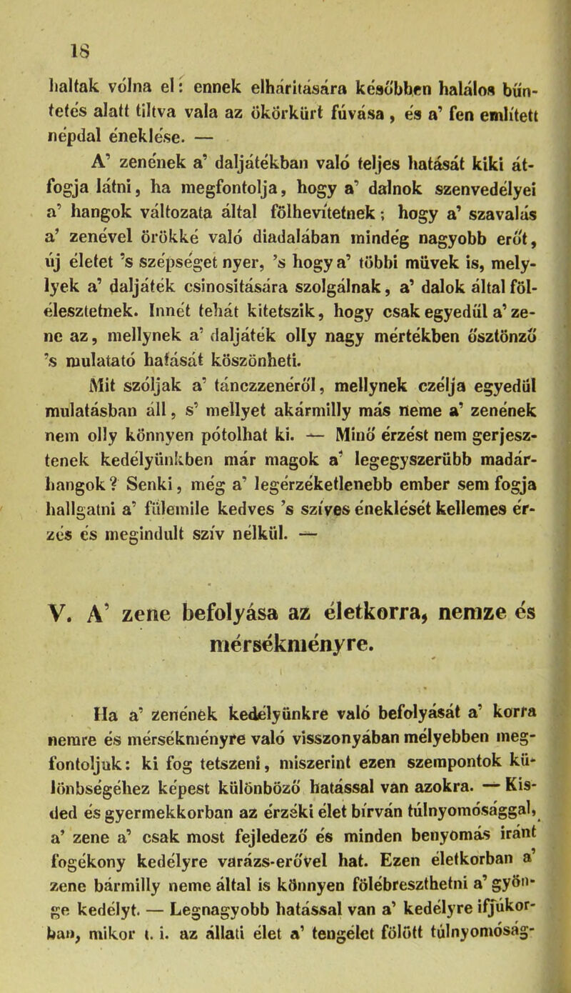 haltak volna el: ennek elhárítására későbbén haláloa bün- tetés alatt tiltva vala az ökörkürt fúvása , ea a’ fen említett népdal e'neklese. — l A’ zene'nek a’ daljátékban való teljes hatását kiki át- fogja látni, ha megfontolja, hogy a’ dalnok szenvedélyei a’ hangok változata által fölhevitetnek; hogy a’ szavalás a’ zenével örökké való diadalában mindég nagyobb erőt, új életet ’s szépséget nyer, ’s hogy a’ többi müvek is, mely- lyek a’ daljáték csinosítására szolgálnak, a’ dalok által föl- élesztetnek. Innét tehát kitetszik, hogy csak egyedül a’ ze- ne az, mellynek a’ daljáték olly nagy mértékben ösztönző ’s mulatató hatását köszönheti. Mit szóljak a’ tánczzenéröl, mellynek czélja egyedül mulatósban áll, s’ mellyet akármilly más neme a’ zenének nem olly könnyen pótolhat ki. ^ Minő érzést nem gerjesz- tenek kedélyüniíben már magok legegyszerűbb madár- hangok ? Senki, még a’ legérzéketlenebb ember sem fogja hallgatni a’ fiilemile kedves ’s szíves éneklését kellemes ér- zés és megindult szív nélkül. —- V. A’ zene befolyása az életkorra, nenize és niérsékniényre. Ha a’ zenének kedélyünkre való befolyását a’ korra nemre és mérsékményre való visszonyában mélyebben meg- fontoljuk: ki fog tetszeni, miszerint ezen szempontok kü- lönbségéhez képest különböző hatással van azokra. •— Kis- ded és gyermekkorban az érzéki élet bírván túlnyomósággal, a’ zene a’ csak most fejledezö és minden benyomás iránt fogékony kedélyre varázs-erővel hat. Ezen életkorban a zene bármilly neme által is könnyen fölébreszthetni a’ gyöo* ge kedélyt. — Legnagyobb hatással van a’ kedélyre ifjúkor-