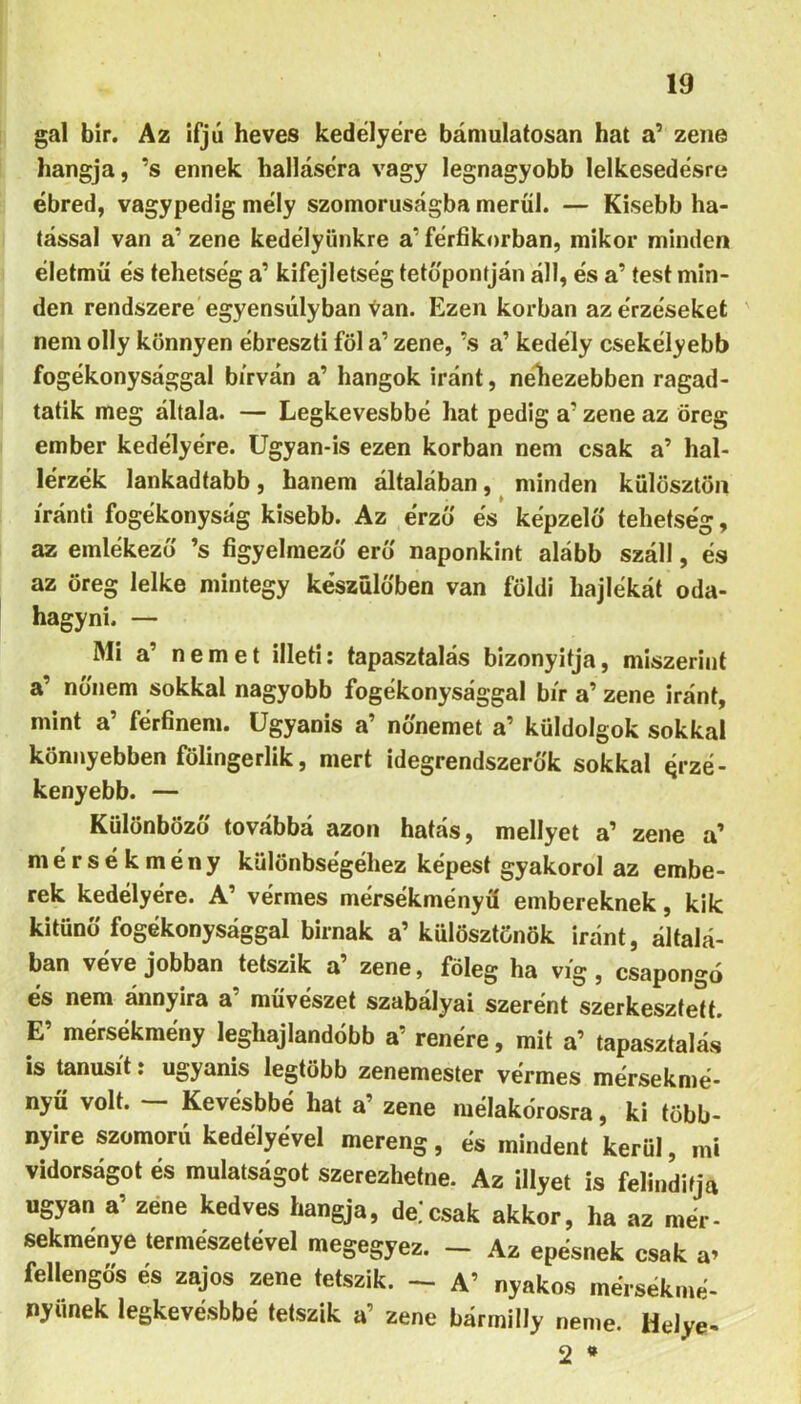 gal bir. Az ifjú heves kedélyére bámulatosan hat a’ zene hangja, ’s ennek halláséra vagy legnagyobb lelkesedésre ébred, vagypedíg mély szomorúságba merül. — Kisebb ha- tással van a’ zene kedélyünkre a’ férfikorban, mikor minden életmű és tehetség a’ kifejletség tetőpontján áll, és a’ test min- den rendszere egyensúlyban Van. Ezen korban az érzéseket nem olly könnyen ébreszti föl a’ zene, ’s a’ kedély csekélyebb fogékonysággal bírván a’ hangok iránt, néhezebben ragad- tatik meg általa. — Legkevesbbé hat pedig a’ zene az öreg ember kedélyére. Ugyan-is ezen korban nem csak a’ hal- lérzék lankadtabb, hanem általában, minden külösztön iránti fogékonyság kisebb. Az érző és képzelő tehetség, az emlékező ’s figyelmező erő naponkint alább száll, és az öreg lelke mintegy készülőben van földi hajlékát oda- hagyni. — Mi a’ nemet illeti: tapasztalás bizonyltja, miszerint a’ nőnem sokkal nagyobb fogékonysággal bír a’ zene iránt, mint a’ férfinem. Ugyanis a’ nőnemet a’ küldolgok sokkal könnyebben fölingerlik, mert idegrendszerők sokkal érzé- kenyebb. — Különböző továbbá azon hatás, mellyet a’ zene a’ niérsékmény különbségéhez képest gyakorol az embe- rek kedélyére. A’ vérmes mérsékményű embereknek, kik kitűnő fogékonysággal bírnak a’ külösztönök iránt, általá- ban veve jobban tetszik a’ zene, főleg ha víg, csapongó és nem ánnyira a’ művészet szabályai szerént szerkesztett. E’ mérsékmény leghajlandóbb a’ renére, mit a’ tapasztalás is tanúsít: ugyanis legtöbb zenemester vérmes mérsekmé- nyü volt. Kevésbbé hat a’ zene mélakórosra, ki több- nyire szomorú kedélyével mereng, és mindent kerül, mi vidorságot és mulatságot szerezhetne. Az Hlyet is felinditja ugyan a’ zene kedves hangja, de.*csak akkor, ha az mér- sekménye természetével megegyez. - Az epésnek csak a» fellengös és zajos zene tetszik. - A’ nyakos mérsékmé- nyünek legkevésbbé tetszik a’ zene bármilly neme. HeJye- 2 *