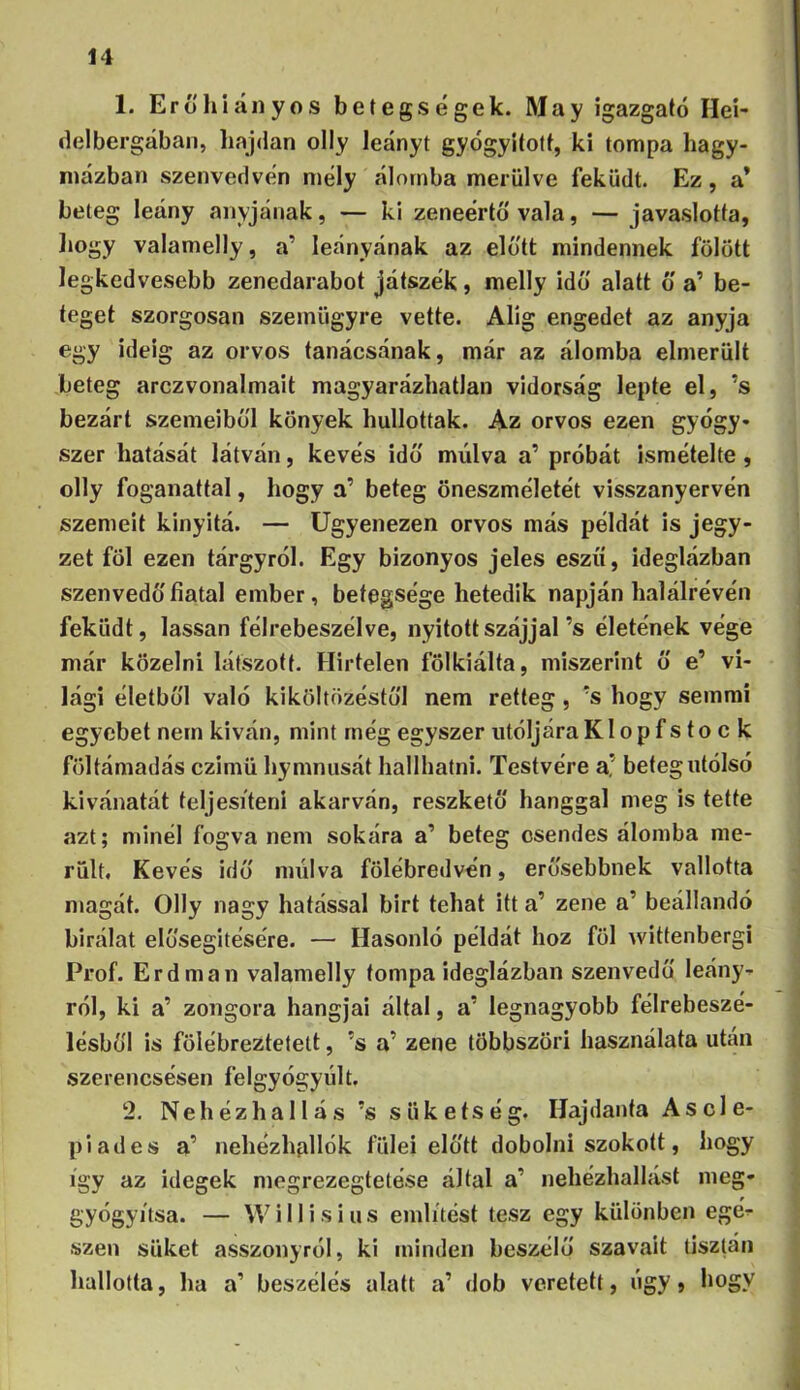 14 1. Erő hl anyós betegségek. May igazgató Hei- delbergában, hajdan olly leányt gyógyított, ki tompa hagy- mázban szenvedvén mély álomba merülve feküdt. Ez, a* beteg leány anyjának, — ki zeneértö vala, — javaslotta, liogy valamelly, a’ leányának az előtt mindennek fölött legkedvesebb zenedarabot játszék, melly idő alatt o a’ be- teget szorgosan szemügyre vette. Alig engedet az anyja egy ideig az orvos tanácsának, már az álomba elmerült beteg arczvonalmait magyarázhatlan vidorság lepte el, ’s bezárt szemeiből könyek hullottak. Az orvos ezen gyógy- szer hatását látván, kevés idő múlva a’ próbát ismételte , olly foganattal, hogy a’ beteg öneszméletét visszanyervén szemeit kinyltá. — ügyenezen orvos más példát is jegy- zet föl ezen tárgyról. Egy bizonyos jeles eszű, ideglázban szenvedő fiatal ember, betegsége hetedik napján halálrévén feküdt, lassan félrebeszélve, nyitott szájjal’s életének vége már közelni látszott. Hirtelen fölkiálta, miszerint ő e’ vi- lági életből való kiköltözéstől nem retteg , ’s hogy semmi egyebet nem kivan, mint még egyszer utóIjáraKlopf s to c k föltámadás czimü hymnusát hallhatni. Testvére a’ betegiitólsó kivánatát teljesíteni akarván, reszkető hanggal meg is tette azt; minél fogva nem sokára a’ beteg csendes álomba me- rült. Kevés idő múlva fölébredvén, erősebbnek vallotta magát. Olly nagy hatással birt tehat itt a’ zene a’ beállandó birálat elősegítésére. — Hasonló példát hoz föl wittenbergi Prof. Érd mán valamelly tompa ideglázban szenvedő leány- ról, ki a’ zongora hangjai által, a’ legnagyobb félrebeszé- lésből is fölébreztetett, ’s a’ zene többszöri használata után szerencsésen felgyógyúlt. ‘2. Nehézhallás ’s süketség. Hajdanta Ascle- piades a’ nehézhpllók fülei előtt dobolni szokott, hogy így az idegek megrezegtetése által a’ nehézhallást meg- gyógyítsa. — W i 11 i s i u s említést tesz egy különben egé- szen süket asszonyról, ki minden beszélő szavait tisztán hallotta, ha a’ beszélés alatt a’ dob veretett, úgy» hogy