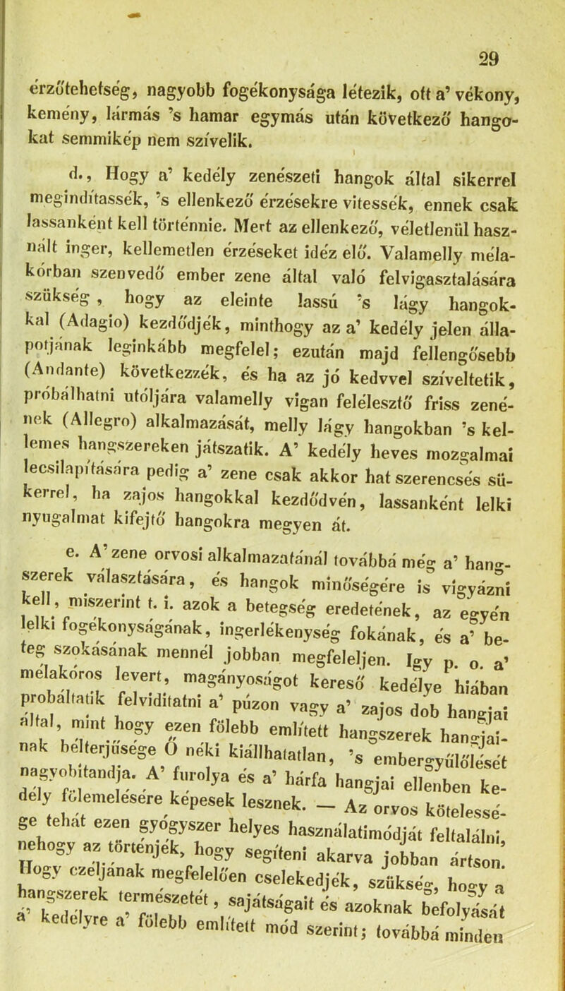 erzó'tehefseg, nagyobb fogékonysága létezik, ott a’vékony, kemény, lármás ’s hamar egymás után következő hango- kat semmikép nem szívelik. (1., Hogy a’ kedély zenészed hangok által sikerrel meginditassék, ’s ellenkező érzésekre vitessék, ennek csak lassanként kell történnie. Mert az ellenkező, véletlenül hasz- nált inger, kellemetlen érzéseket idéz elő. Valamelly méla- 1 kórban szenvedő ember zene által való felvigasztalására ■szükség, hogy az eleinte lassú ’s lágy hangok- kal (Adagio) kezdődjék, minthogy az a’ kedély jelen álla- potjának leginkább megfelel; ezután majd fellengősebb (Andante) következzék, és ha az jó kedvvel szíveltetik, próbálhatni utóljára valamelly vigan felélesztő friss zené- nek (Allegro) alkalmazását, melly lágy hangokban ’s kel- emes hangszereken játszatik. A’ kedély heves mozgalmai ecsilapitasara pedig a’ zene csak akkor hat szerencsés sü- kerrel ha zajos hangokkal kezdődvén, lassanként lelki nyugalmat kifejtő hangokra megyen át. e. A’zene orvosi alkalmazafonál továbbá meg a’ han»- szerek választására, es hangok minősegére is vigyázni kell, m,szer.nl i. azok a betegség eredetének, az egyén elk, fogékonyságának, ingerlékenység fokának, és a’ be- ég szosasanak mennél jobban megfeleljen. így n. o. a’ melakóros levert, magányoságot keresS kedélye íiiában probal.atik felviditalni a’ pázon vagy a’ zajos dob hangjai áltál „unt hogy ezen fölebb emb'.elt hangszerek hanoii- nak helterjnsege O néki kiállhata.lan, >s embergyűlőle-sét nagyobtlandja. A> fnrolya és a’ hárfa hangjai ellenben ke- dély fcdemelesere kepesek lesznek. _ Az orvos kőtelessé- LVot az r.—fT '“'^^álatimédjá. feltalálni, nehogy az történjék, hogy segíteni akarva jobban ártson „y czeljanak ntegfelelfien cselekedjék, szükség, hogy a hangsprek termeszeiét, sajátságait és azoknak brfolyfsá, a kedélyre a’ fölebb említett mód szerint; továbbá mind^;