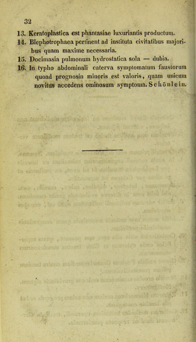 13. Keratoplastica est phantasiae luxuriantis productum. 14. Blephbtrophaea pertinent ad instituta civrtatibus majori- bus quam maximé necessaria. 15. Docimasia pulmonum hydrostatica sola — dubia. 16. In typho abdominali caterva symptomatum fausíorum quoad prognosin minoris est valoris, quam unicum novitus accedens ominosum symptoma. S c hö ni e in.