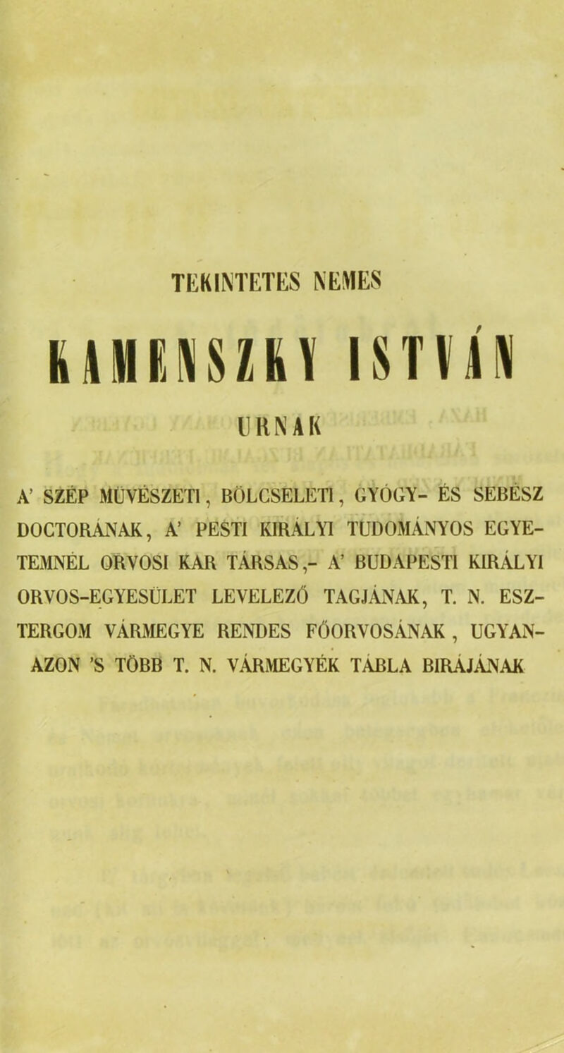 TEKINTETES NEMES UMKNSUV ISTVÁN URNÁK A’ SZÉP MŰVÉSZETI, BÖLCSELETI, GYÓGY- ÉS SEBÉSZ DOCTORANAK, A’ PESTI KIRÁLYI TUDOMÁNYOS EGYE- TEMNÉL ORVOSI KAR TÁRSAS,- A’ BUDAPESTI KIRÁLYI ORVOS-EGYESÜLET LEVELEZŐ TAGJÁNAK, T. N. ESZ- TERGOM VÁRMEGYE RENDES FŐORVOSÁNAK , UGYAN- AZON ’S TÖBB T. N. VÁRMEGYÉK TABLA BUTÁJÁNAK