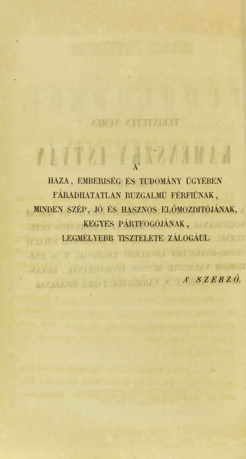 A’ HAZA, EMBERISÉG ÉS TUDOMÁNY ÜGYÉBEN FÁRADHATATLAN BUZGALMÚ FÉRFIÚNAK, MINDEN SZÉP, JÓ ÉS HASZNOS ELŐMOZDÍTÓJÁNAK, KEGYES PÁRTFOGÓJÁNAK, LEGMÉLYEBB TISZTELETE ZÁLOGÁUL A’ SZERZŐ.