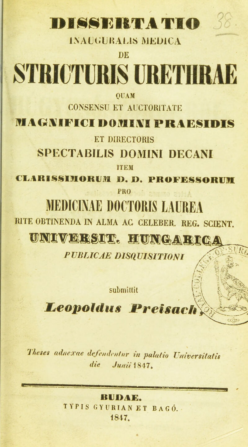 TIO r ' KNALíiljKAIJS i>JEÜlCA DE STRICTURIS ÜRETHRAE OUAM CONSENSU ET AUCTORITATE ]?IAGÍi\IFI€I DOlT11.1I PRAEISIDIS ET DIRECTORIS SPECTABILIS DOMIM DECANI ITEM CI.ARISSOlOmiiM 1>. I>. PROF£S»SORlJ]II PRO MEDICINÁÉ DOCTORIS LAÜREA RITE OBTÍNENDA IN ALMA AG CELEBER. REG. SCIENT. PVBLICAE DISamSITlONl Í3m. submillit heopoldus Pretsach ■ \a neses aduexae dejh,ih>Hl„r in palalio Universilatis die ,7?^////1847, RU1>AE. TYPISGYURIANET bagó. 18i7. 9