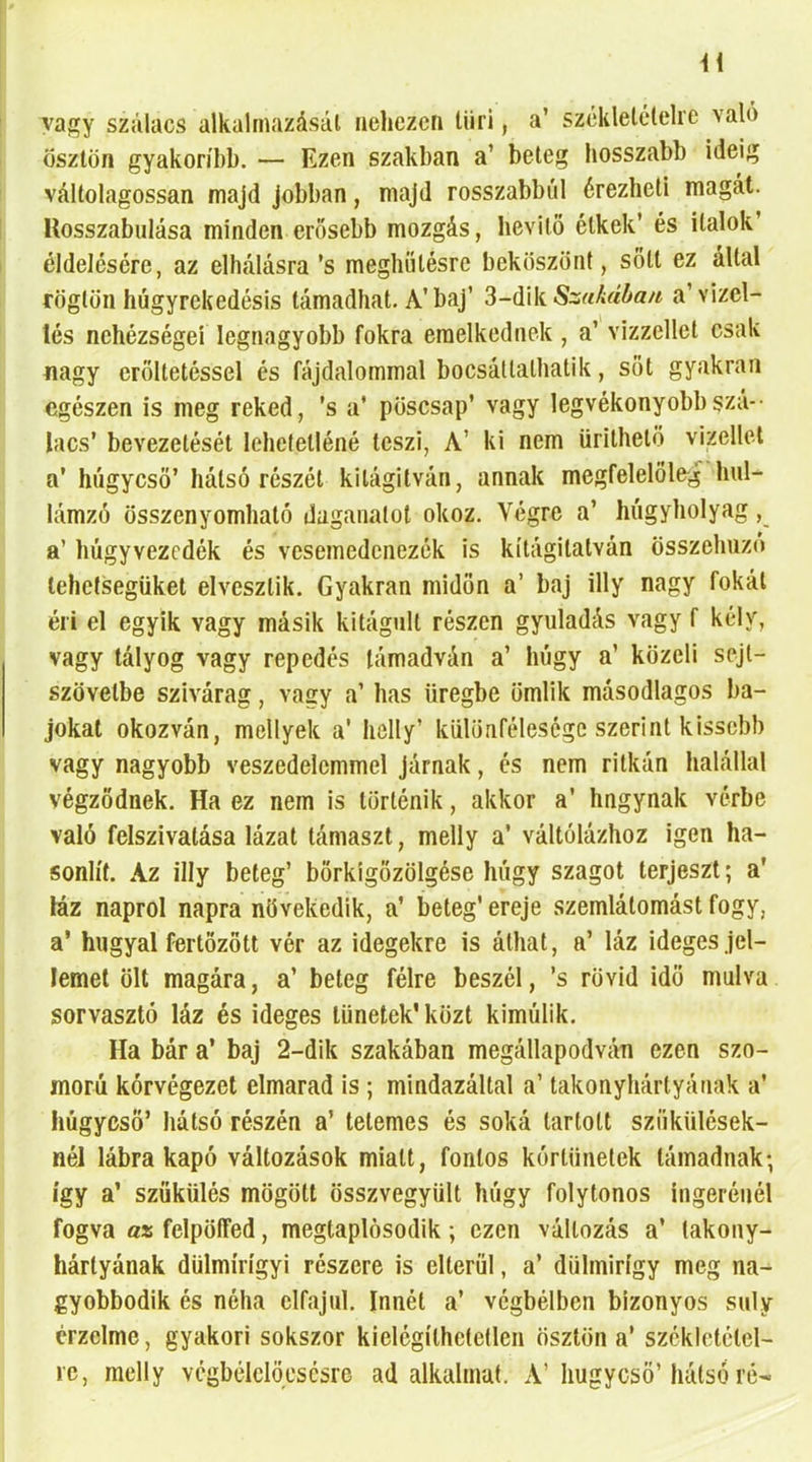 vagy szálacs alkalmazásai nehezen liiri, a’ széklelételre való ösztön gyakoribb. — Ezen szakban a’ beteg hosszabb ideig váltolagossan majd jobban, majd rosszabbul érezheti magát, llosszabiilása minden erősebb mozgás, hevítő étkek’ és italok’ éldelésére, az elhalásra’s meghíílésre beköszönt, sőtl ez által rögtön húgyrekedésis támadhat. A’baj’ 3-dik a’vizel- lés nehézségei legnagyobb fokra emelkednek, a’ vizzellet csak nagy erőltetéssel és fájdalommal bocsáttathatik, sőt gyakran egészen is meg reked, ’s a’ pösesap’ vagy legvékonyobbszá-- lacs’ bevezetését lehetetléné teszi, A’ ki nem ürithető vizellel a’ húgycső’ hátsó részét kitágítván, annak megfelelölejí hul- lámzó összenyomható daganatot okoz. Végre a’ húgyhólyag, a’ húgyvezedék és vesemedenezék is kítágitatván összehúzó lehelsegiiket elvesztik. Gyakran midőn a’ baj illy nagy fokát éri el egyik vagy másik kitágult részen gyuladás vagy f kély, vagy tályog vagy repedés támadván a’ húgy a’ közeli sejt- szövetbe szivárag, vagy a’ has üregbe ömlik másodlagos ba- jokat okozván, mellyek a' helly’ különfélesége szerint kissebb vagy nagyobb veszedelemmel járnak, és nem ritkán halállal végződnek. Ha ez nem is történik, akkor a’ hngynak vérbe való felszivatása lázat támaszt, melly a’ váltólázhoz igen ha- sonlít. Az illy beteg’ bőrkigőzölgése húgy szagot terjeszt; a’ láz napról napra növekedik, a’ beteg’ ereje szemlátomást fogy, a’ hugyal fertőzött vér az idegekre is áthat, a’ láz ideges jel- lemet ölt magára, a’ beteg félre beszél, ’s rövid idő múlva sorvasztó láz és ideges tünetek’ közt kimúlik. Ha bár a’ baj 2-dik szakában megállapodván ezen szo- morú kórvégezet elmarad is ; mindazáltal a’ takonyhártyának a’ húgycső’ hátsó részén a’ tetemes és soká tartott szíikülések- néJ lábra kapó változások miatt, fontos kórtünetek támadnak; így a’ szűkülés mögött összvegyült húgy folytonos ingerénél fogva az felpöífed, megtaplósodik; ezen változás a’ takony- hártyának dülmírígyi részere is elterül, a’ dühnirígy meg na^ gyobbodik és néha elfajul. Innét a’ végbélben bizonyos súly érzelme, gyakori sokszor kielégíthetetlen ösztön a’ szcklctctel- rc, melly vcgbélclövscsre ad alkalmat. A’húgycső’hátsó ré-