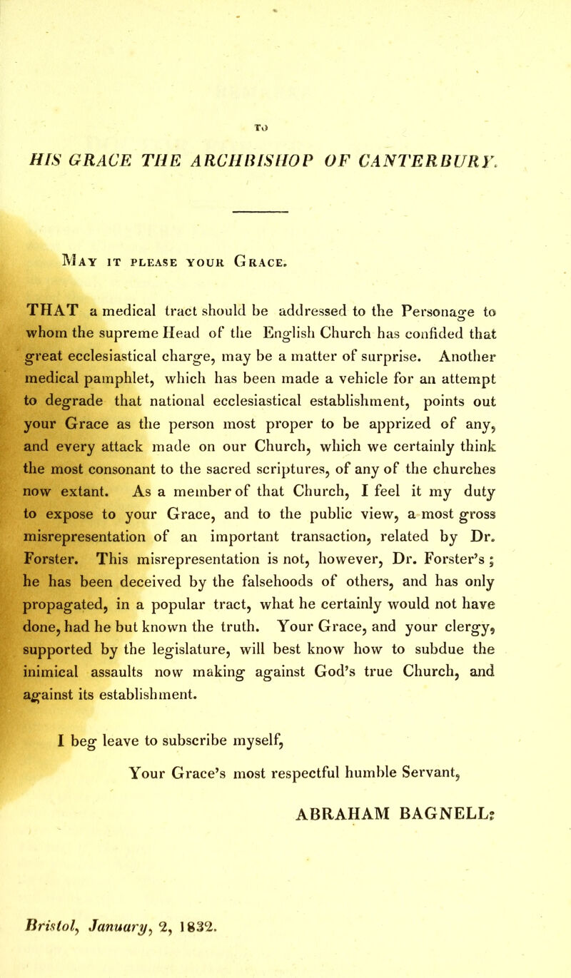 TO HIS GRACE THE ARCHBISHOP OF CANTERBURY. May it please your Grace. THAT a medical tract should be addressed to the Personage to O whom the supreme Head of the English Church has confided that great ecclesiastical charge, may be a matter of surprise. Another medical pamphlet, which has been made a vehicle for an attempt to degrade that national ecclesiastical establishment, points out your Grace as the person most proper to be apprized of any, and every attack made on our Church, which we certainly think the most consonant to the sacred scriptures, of any of the churches now extant. As a member of that Church, I feel it my duty to expose to your Grace, and to the public view, a most gross misrepresentation of an important transaction, related by Dr. Forster. This misrepresentation is not, however, Dr. Forster’s; he has been deceived by the falsehoods of others, and has only propagated, in a popular tract, what he certainly would not have done, had he but known the truth. Your Grace, and your clergy, supported by the legislature, will best know how to subdue the inimical assaults now making against God’s true Church, and against its establishment. I beg leave to subscribe myself, Your Grace’s most respectful humble Servant, ABRAHAM BAGNELLj Bristol, January, 2, 1832.