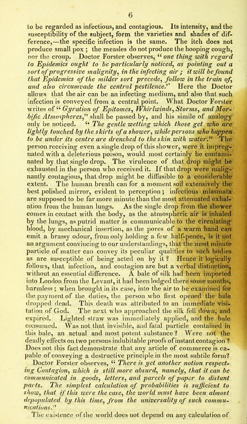 lo be regarded as infectious, and contagious. Its intensity, and the susceptibility of the subject, form the varieties and shades of dif- ference,—the specific infection is the same. The itch does not produce small pox ; the measles do not produce the hooping cough, nor the croup. Doctor Forster observes, iC one thing with regard to Epidemics ought to be particularly noticed, as pointing out a sort of progressive malignity, in the infecting air ; it will be found that Epidemics of the milder sort precede, follow in the train of and also circumvade the central pestilencef Here the Doctor allows that the air can be an infecting medium, and also that such infection is conveyed from a central point. What Doctor Forster writes of u Gyration of Epitomes, Whirlwinds, Storms, and Mor- bific Atmospheresshall be passed by, and his simile of analogy only be noticed. u The gentle wetting which those get who are lightly touched by the skirts of a shower, while persons who happen to be under its centre are drenched to the skin with water” The person receiving even a single drop of this shower, were it impreg- nated with a deleterious poison, would most certainly be contami- nated by that single drop. The virulence of that drop might be exhausted in the person who received it. If that drop were malig- nantly contagious, that drop might be diffusible to a considerable extent. The human breath can for a moment soil extensively the best polished mirror, evident to perception; infectious miasmata are supposed to be far more minute than the most attenuated exhal- ation from the human lungs. As the single drop from the shower comes in contact with the body, as the atmospheric air is inhaled by the lungs, as putrid matter is communicable to the circulating blood, by mechanical insertion, as the pores of a warm hand can emit a brassy odour, from only holding- a few half-pence, is it not an argument convincing to our understandings, that the most minute particle of matter can convey its peculiar qualities to such bodies as are susceptible of being acted on by it*? Hence it logically follows, that infection, and contagion are but a verbal distinction, without an essential difference. A bale of silk had been imported into London from the Levant, it had been lodged there some months, harmless ; when brought in its case, into the air to be examined for the payment of the duties, the person who first opened the bale dropped dead. This death was attributed to an immediate visi- tation of God. The next who approached the silk fell down, and expired. Lighted straw was immediately applied, and the bale consumed. Was not that invisible, and fatal particle contained in this bale, an actual and most potent substance ? Were not the deadly effects on two persons indubitable proofs of instant contagion ? Does not this fact demonstrate that any article of commerce is ca- pable of conveying a destructive principle in the most subtile form? Doctor Forster observes, 66 There is yet another notion respect- ing Contagion, which is still more absurd, namely, that it can be communicated in goods, letters, and parcels of paper to distant parts. The simplest calculation of probabilities is sufficient to show, that if this were the case, the world must have been almost depopulated by this time, from the universality of such commu- nications.” The existence of the world does not depend on any calculation of