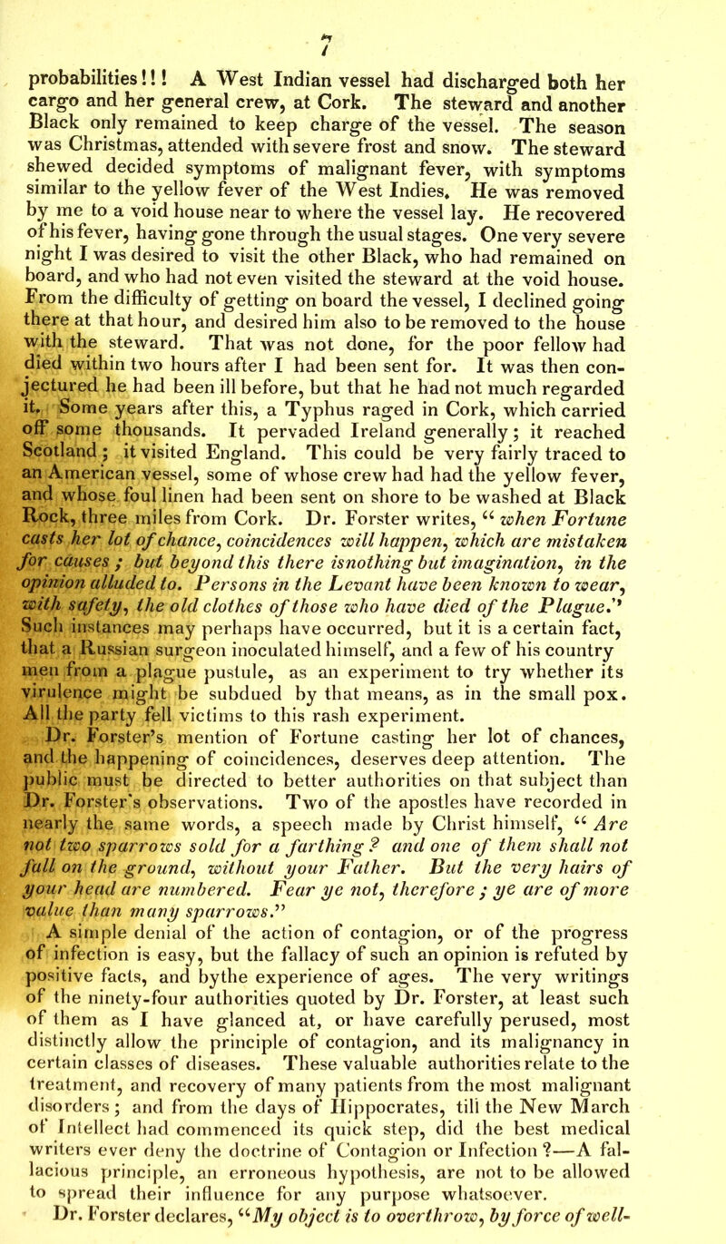/ probabilities!!! A West Indian vessel had discharged both her cargo and her general crew, at Cork. The steward and another Black only remained to keep charge of the vessel. The season was Christmas, attended with severe frost and snow. The steward shewed decided symptoms of malignant fever, with symptoms similar to the yellow fever of the West Indies. He was removed by me to a void house near to where the vessel lay. He recovered of his fever, having gone through the usual stages. One very severe night I was desired to visit the other Black, who had remained on board, and who had not even visited the steward at the void house. From the difficulty of getting on board the vessel, I declined going there at that hour, and desired him also to be removed to the house with the steward. That was not done, for the poor fellow had died within two hours after I had been sent for. It was then con- jectured he had been ill before, but that he had not much regarded it. Some years after this, a Typhus raged in Cork, which carried off some thousands. It pervaded Ireland generally; it reached Scotland ; it visited England. This could be very fairly traced to an American vessel, some of whose crew had had the yellow fever, and whose, foul linen had been sent on shore to be washed at Black Rock, three miles from Cork. Dr. Forster writes, 44 when Fortune casts her lot of chance, coincidences will happen, which are mistaken for causes ; hut beyond this there isnothing but imagination, in the opinion alluded to. Persons in the Levant have been known to wear, with safety, the old clothes of those who have died of the Plague.'* Such instances may perhaps have occurred, but it is a certain fact, that a Russian surgeon inoculated himself, and a few of his country men from a plague pustule, as an experiment to try whether its virulence might be subdued by that means, as in the small pox. All the party fell victims to this rash experiment. Dr. Forster’s mention of Fortune casting her lot of chances, and the happening of coincidences, deserves deep attention. The public must be directed to better authorities on that subject than Dr. Forster's observations. Two of the apostles have recorded in nearly the same words, a speech made by Christ himself, 44 Are not two sparrows sold for a farthing? and one of them shall not fall on the ground, without your Father. But the very hairs of your head are numbered. Fear ye not, therefore ; ye are of more value than many sparrows.” A simple denial of the action of contagion, or of the progress of infection is easy, but the fallacy of such an opinion is refuted by positive facts, and bythe experience of ages. The very writings of the ninety-four authorities quoted by Dr. Forster, at least such of them as I have glanced at, or have carefully perused, most distinctly allow the principle of contagion, and its malignancy in certain classes of diseases. These valuable authorities relate to the treatment, and recovery of many patients from the most malignant disorders; and from the days of Hippocrates, till the New March ot Intellect had commenced its quick step, did the best medical writers ever deny the doctrine of Contagion or Infection ?—A fal- lacious principle, an erroneous hypothesis, are not to be allowed to spread their influence for any purpose whatsoever. Dr. Forster declares, uMy object is to overthrow, by force of well-