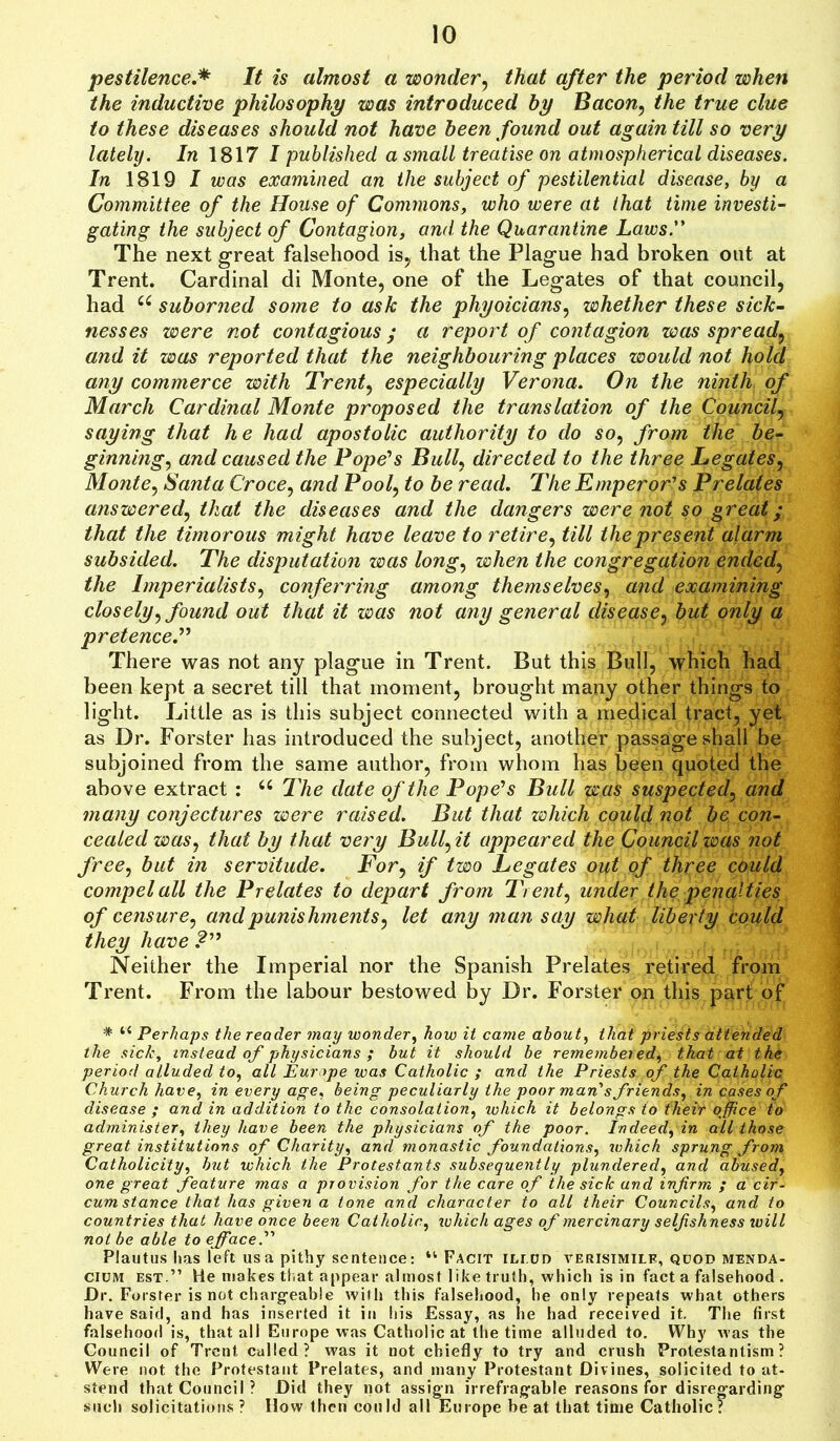 pestilence.* It is almost a wonder, that after the period when the inductive philosophy was introduced by Bacon, the true clue to these diseases should not have been found out again till so very lately. In 1817 I published a small treatise on atmospherical diseases. In 1819 I was examined an the subject of pestilential disease, by a Committee of the House of Commons, who were at that time investi- gating the subject of Contagion, and the Quarantine Laws. The next great falsehood is, that the Plague had broken out at Trent. Cardinal di Monte, one of the Legates of that council, had 66 suborned some to ask the phyoicians, whether these sick- nesses were not contagious y a report of contagion was spread, and it was reported that the neighbouring places would not hold any commerce with Treaty especially Verona. On the ninth of March Cardinal Monte proposed the translation of the Council, saying that he had apostolic authority to do so, from the be- ginning•, and caused the Pope’s Bulk directed to the three Legates, Monte, Santa Croce, and Pool, to be read. The Emperor’s Prelates answered, that the diseases and the dangers were not so great y that the timorous might have leave to retire, till the present alarm subsided. The disputation was long, when the congregation ended, the Imperialists, conferring among themselves, and examining closely, found out that it was not any general disease, but only a pretence.” There was not any plague in Trent. But this Bull, which had been kept a secret till that moment, brought many other things to light. Little as is this subject connected with a medical tract, yet as Dr. Forster has introduced the subject, another passage shall be subjoined from the same author, from whom has been quoted the above extract : “ The date of the Pope’s Bull was suspected, and many conjectures were raised. But that which could not be con- cealed was, that by that very Bull ft appeared the Council was not free, but in servitude. For, if two Legates out of three could compel all the Prelates to depart from Trent, under the penalties of censure, and punishments, let any man say what liberty could they have ?” Neither the Imperial nor the Spanish Prelates retired from Trent. From the labour bestowed by Dr. Forster on this part of # “ Perhaps the reader may wonder, how it came about, that priests attended the sick, instead of physicians ; but it should be remembered, that at the period alluded to, all Europe was Catholic ; and the Priests of the Catholic Church have, in every age, being peculiarly the poor man’s friends, in cases of disease ; and in addition to the consolation, which it belongs to their office to administer, they have been the physicians of the poor. Indeed, in all those great institutions of Charity, and monastic foundations, which sprung from Catholicity, but which the Protestants subsequently plundered, and abused, one great feature mas a provision for the care of the sick and infirm ; a cir- cumstance that has given a tone and character to all their Councils, and to countries that have once been Catholic, which ages of mercinary selfishness will not be able to efface Plautus lias left us a pithy sentence: “ Facit ilt ud verisimile, quod menda- ciuivt est.” He makes that appear almost like truth, which is in fact a falsehood . Dr. Forster is not chargeable with this falsehood, he only repeats what others have said, and has inserted it in his Essay, as he had received it. The first falsehood is, that all Europe was Catholic at the time alluded to. Why was the Council of Trent called? was it not chiefly to try and crush Protestantism? Were not the Protestant Prelates, and many Protestant Divines, solicited to at- stend that Council ? Did they not assign irrefragable reasons for disregarding such solicitations ? How then could all Europe be at that time Catholic?