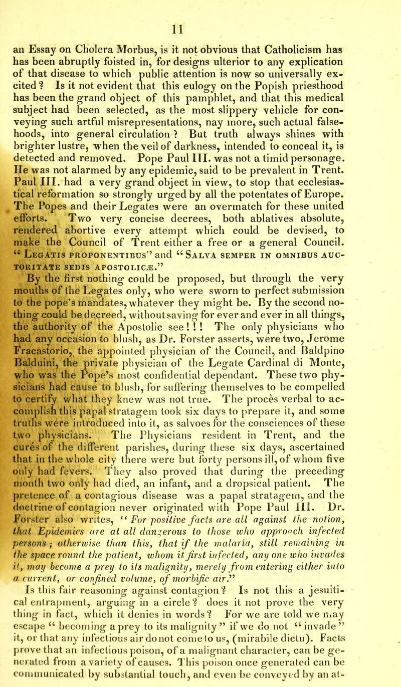 an Essay on Cholera Morbus, is it not obvious that Catholicism has has been abruptly foisted in, for designs ulterior to any explication of that disease to which public attention is now so universally ex- cited ? Is it not evident that this eulogy on the Popish priesthood has been the grand object of this pamphlet, and that this medical subject had been selected, as the most slippery vehicle for con- veying such artful misrepresentations, nay more, such actual false- hoods, into general circulation } But truth always shines with brighter lustre, when the veil of darkness, intended to conceal it, is detected and removed. Pope Paul III. was not a timid personage. He was not alarmed by any epidemic, said to be prevalent in Trent. Paul III. had a very grand object in view, to stop that ecclesias- tical reformation so strongly urged by all the potentates of Europe. The Popes and their Legates were an overmatch for these united efforts. Two very concise decrees, both ablatives absolute, rendered abortive every attempt which could be devised, to make the Council of Trent either a free or a general Council. u Legatis proponentibus’’and “Salva semper in omnibus auc- TORITATE SEDIS APOSTOLICjE.” By the first nothing could be proposed, but through the very mouths of the Legates only, who were sworn to perfect submission to the pope’s mandates, whatever they might be. By the second no- thing could be decreed, without saving for ever and ever in all things, the authority of the Apostolic see!!! The only physicians who had any occasion to blush, as Dr. Forster asserts, were two, Jerome Fracastorio, the appointed physician of the Council, and Baldpino Balduini, the private physician of the Legate Cardinal di Monte, who was the Pope’s most confidential dependant. These two phy- sicians had cause to blush, for suffering themselves to be compelled to certify what they knew was not true. The proces verbal to ac- complish this papal stratagem took six days to prepare it, and some truths wbre introduced into it, as salvoes for the consciences of these two physicians. The Physicians resident in Trent, and the cures of the different parishes, during these six days, ascertained that in the whole city there were but fort}^ persons ill, of whom five only had fevers. They also proved that during the preceding month two only had died, an infant, and a dropsical patient. The pretence of a contagious disease was a papal stratagem, and the doctrine of contagion never originated with Pope Paul 111. Dr. Forster also writes, (< For positive facts are all against the notion, that Epidemics are at all dangerous to those who approach infected persons; otherwise than this, that if the malaria, still remaining in the space round the patient, whom it first infected, any one who invades it, may become a prey to its malignity, merely from entering either into a current, or confined volume, of morbific air.” Is this fair reasoning against contagion? Is not this a jesuiti- cal entrapment, arguing in a circle ? does it not prove the very thing in fact, which it denies in words? For we are told we may escape 66 becoming a prey to its malignity ” if we do not a invade ” it, or that any infectious air do not come to us, (mirabile dictu). Facts prove that an infectious poison, of a malignant character, can be ge- nerated from a variety of causes. This poison once generated can be communicated by substantial touch, and even be conveyed by an at-