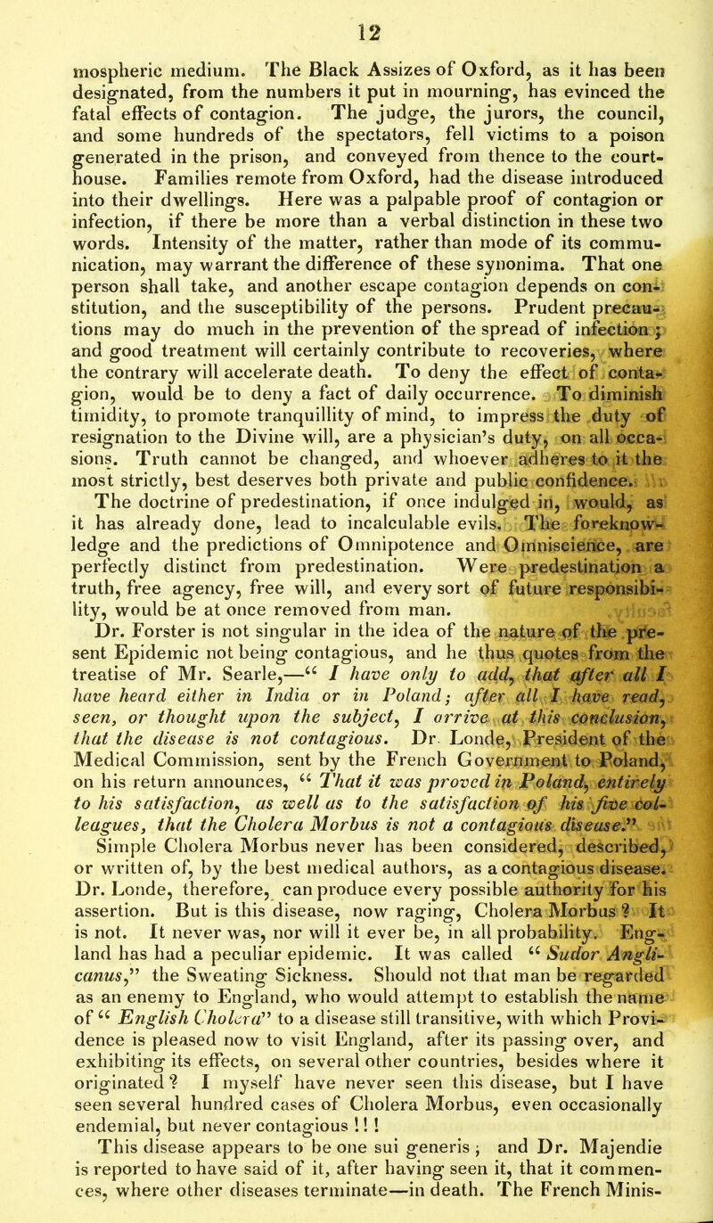 mospheric medium. The Black Assizes of Oxford, as it has been designated, from the numbers it put in mourning, has evinced the fatal effects of contagion. The judge, the jurors, the council, and some hundreds of the spectators, fell victims to a poison generated in the prison, and conveyed from thence to the court- house. Families remote from Oxford, had the disease introduced into their dwellings. Here was a palpable proof of contagion or infection, if there be more than a verbal distinction in these two words. Intensity of the matter, rather than mode of its commu- nication, may warrant the difference of these synonima. That one person shall take, and another escape contagion depends on con- stitution, and the susceptibility of the persons. Prudent precau- tions may do much in the prevention of the spread of infection ; and good treatment will certainly contribute to recoveries, where the contrary will accelerate death. To deny the effect of conta- gion, would be to deny a fact of daily occurrence. To diminish timidity, to promote tranquillity of mind, to impress the duty of resignation to the Divine will, are a physician’s duty, on all occa- sions. Truth cannot be changed, and whoever adheres to it the most strictly, best deserves both private and public confidence. The doctrine of predestination, if once indulged in, would, as it has already done, lead to incalculable evils. The foreknow- ledge and the predictions of Omnipotence and Omniscience, are perfectly distinct from predestination. Were predestination a truth, free agency, free will, and every sort of future responsibi- lity, would be at once removed from man. Dr. Forster is not singular in the idea of the nature of the pre- sent Epidemic not being contagious, and he thus quotes from the treatise of Mr. Searle,—44 I have only to add, that after all I have heard either in India or in Poland; after all I have read, seen, or thought upon the subject, I arrive at this conclusion, that the disease is not contagious. Dr. Londe, President of the Medical Commission, sent by the French Government to Poland, on his return announces, 44 That it was proved in Poland, entirely to his satisfaction, as well as to the satisfaction of his five col- leagues, that the Cholera Morbus is not a contagious disease.” Simple Cholera Morbus never has been considered, described, or written of, by the best medical authors, as a contagious disease. Dr. Londe, therefore, can produce every possible authority for his assertion. But is this disease, now raging, Cholera Morbus ? It is not. It never was, nor will it ever be, in all probability. Eng- land has had a peculiar epidemic. It was called 44 Sudor Angli- canusthe Sweating Sickness. Should not that man be regarded as an enemy to England, who would attempt to establish the name of44 English Cholera” to a disease still transitive, with which Provi- dence is pleased now to visit England, after its passing over, and exhibiting its effects, on several other countries, besides where it originated I myself have never seen this disease, but I have seen several hundred cases of Cholera Morbus, even occasionally endemial, but never contagious !! ! This disease appears to be one sui generis ; and Dr. Majendie is reported to have said of it, after having seen it, that it commen- ces, where other diseases terminate—in death. The French Minis-