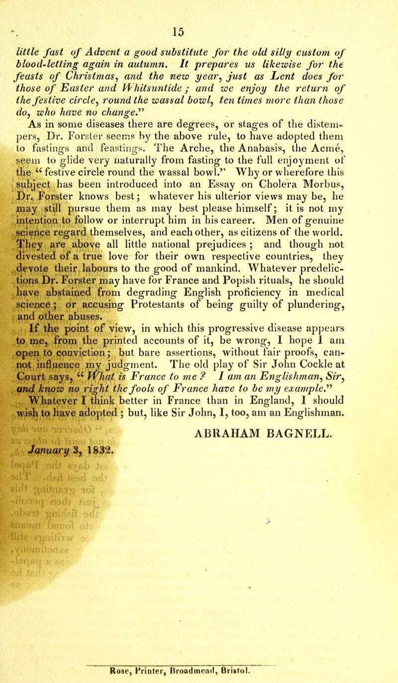little fast of Advent a good substitute for the old silly custom of blood-letting again in autumn. It prepares us likewise for the feasts of Christmas, and the new year, just as Lent does for those of Easter and Whitsuntide ; and we enjoy the return of the festive circle, round the wassal bowl, ten times more than those do, who have no change.” As in some diseases there are degrees, or stages of the distem- pers, Dr. Forster seems by the above rule, to have adopted them to fastings and feastings. The Arche, the Anabasis, the Acme, seem to glide very naturally from fasting to the full enjoyment of the u festive circle round the wassal bowl.” Why or wherefore this subject has been introduced into an Essay on Cholera Morbus, Dr. Forster knows best; whatever his ulterior views may be, he may still pursue them as may best please himself; it is not my intention to follow or interrupt him in his career. Men of genuine science regard themselves, and each other, as citizens of the world. They are above all little national prejudices ; and though not divested of a true love for their own respective countries, they devote their labours to the good of mankind. Whatever predelic- tions Dr. Forster may have for France and Popish rituals, he should have abstained from degrading English proficiency in medical science; or accusing Protestants of being guilty of plundering, and other abuses. If the point of view, in which this progressive disease appears to me, from the printed accounts of it, be wrong, I hope I am open to conviction; but bare assertions, without fair proofs, can- not influence my judgment. The old play of Sir John Cockle at Court says, u What is France to me ? I am an Englishman, Sir, and know no right the fools of France have to be my example.” Whatever I think better in France than in England, I should wish to have adopted ; but, like Sir John, I, too, am an Englishman. ABRAHAM BAGNELL. January 3, 1832. Rose, Printer, Broadmead, Bristol.
