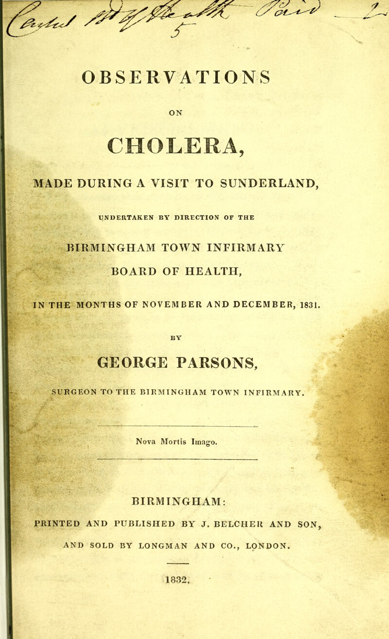 OBSERVATIONS ON CHOLERA, MADE DURING A VISIT TO SUNDERLAND, UNDERTAKEN BY DIRECTION OF THE BIRMINGHAM TOWN INFIRMARY BOARD OF HEALTH, IN THE MONTHS OF NOVEMBER AND DECEMBER, 1831. BY GEORGE PARSONS, SURGEON TO THE BIRMINGHAM TOWN INFIRMARY. Nova Mortis Imago. BIRMINGHAM: PRINTED AND PUBLISHED BY J. BELCHEIi AND SON, AND SOLD BY LONGMAN AND CO., LONDON.