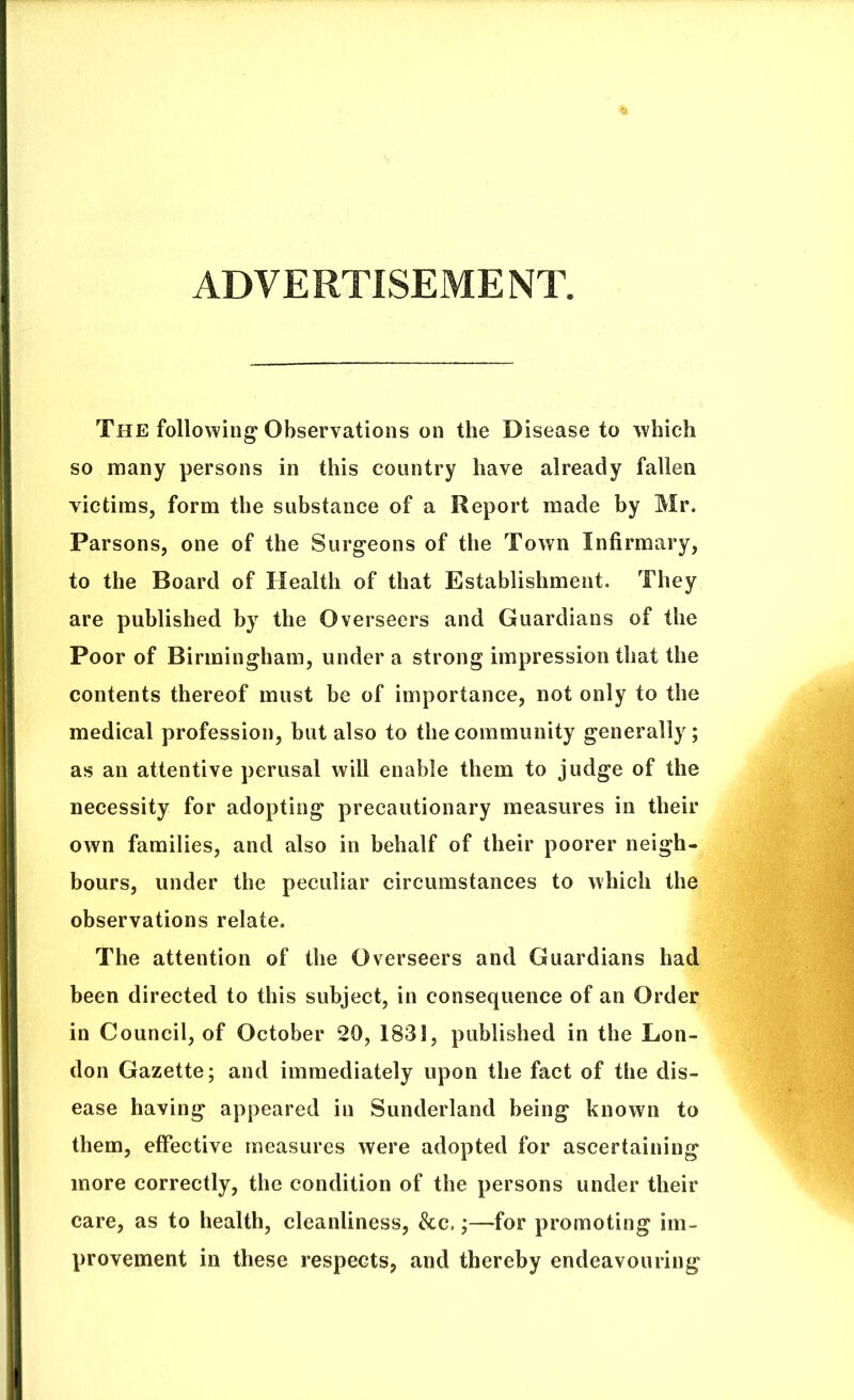 ADVERTISEMENT. The following* Observations on the Disease to which so many persons in this country have already fallen victims, form the substance of a Report made by Mr. Parsons, one of the Surgeons of the Town Infirmary, to the Board of Health of that Establishment. They are published by the Overseers and Guardians of the Poor of Birmingham, under a strong impression that the contents thereof must be of importance, not only to the medical profession, but also to the community generally; as an attentive perusal will enable them to judge of the necessity for adopting precautionary measures in their own families, and also in behalf of their poorer neigh- bours, under the peculiar circumstances to which the observations relate. The attention of the Overseers and Guardians had been directed to this subject, in consequence of an Order in Council, of October 20, 1831, published in the Lon- don Gazette; and immediately upon the fact of the dis- ease having appeared in Sunderland being known to them, effective measures were adopted for ascertaining more correctly, the condition of the persons under their care, as to health, cleanliness, &c,;—for promoting im- provement in these respects, and thereby endeavouring