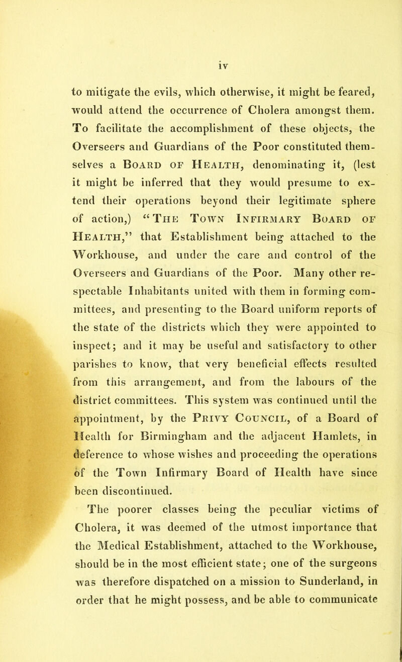 to mitigate the evils, which otherwise, it might be feared, would attend the occurrence of Cholera amongst them. To facilitate the accomplishment of these objects, the Overseers and Guardians of the Poor constituted them- selves a Board of Health, denominating it, (lest it might be inferred that they would presume to ex- tend their operations beyond their legitimate sphere of action,) “The Town Infirmary Board of Health,” that Establishment being attached to the Workhouse, and under the care and control of the Overseers and Guardians of the Poor. Many other re- spectable Inhabitants united with them in forming com- mittees, and presenting to the Board uniform reports of the state of the districts which they were appointed to inspect; and it may be useful and satisfactory to other parishes to know, that very beneficial effects resulted from this arrangement, and from the labours of the district committees. This system was continued until the appointment, by the Privy Council, of a Board of Health for Birmingham and the adjacent Hamlets, in deference to whose wishes and proceeding the operations of the Town Infirmary Board of Health have since been discontinued. The poorer classes being the peculiar victims of Cholera, it was deemed of the utmost importance that the Medical Establishment, attached to the Workhouse, should be in the most efficient state; one of the surgeons was therefore dispatched on a mission to Sunderland, in order that he might possess, and be able to communicate