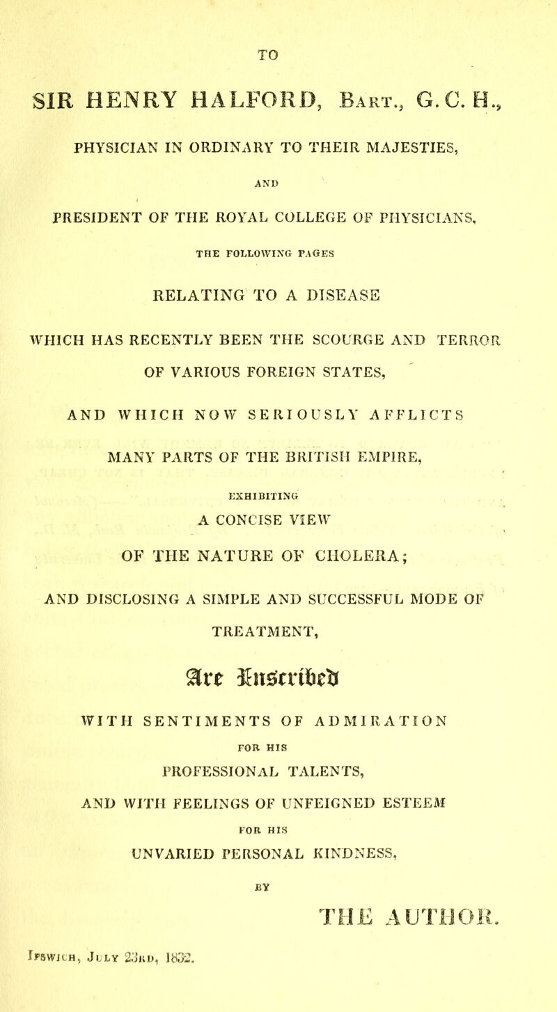 TO SIR HENRY HALFORD, Bart., G.C. H., PHYSICIAN IN ORDINARY TO THEIR MAJESTIES, AND PRESIDENT OF THE ROYAL COLLEGE OF PHYSICIANS, THE FOLLOWING PAGES RELATING TO A DISEASE WHICH HAS RECENTLY BEEN THE SCOURGE AND TERROR OF VARIOUS FOREIGN STATES, AND WHICH NOW SERIOUSLY AFFLICTS MANY PARTS OF THE BRITISH EMPIRE, EXHIBITING A CONCISE VIEW OF THE NATURE OF CHOLERA; AND DISCLOSING A SIMPLE AND SUCCESSFUL MODE OF TREATMENT, Sirt Sifgmfctf WITH SENTIMENTS OF ADMIRATION FOB HIS PROFESSIONAL TALENTS, AND WITH FEELINGS OF UNFEIGNED ESTEEM FOR HIS UNVARIED PERSONAL KINDNESS, BY THE AUTHOR. Ipswich, July 23kd, 1832.