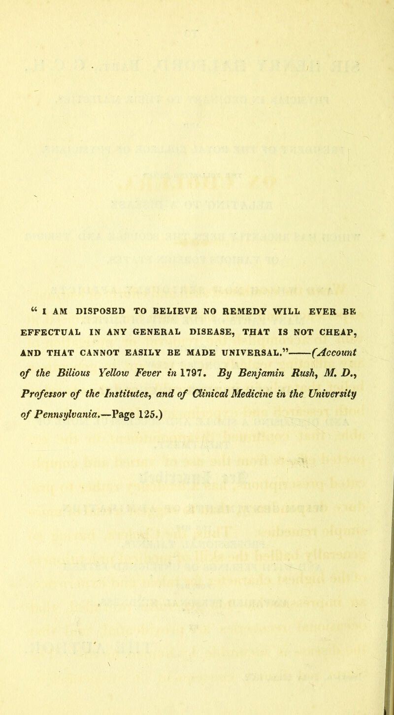 44 I AM DISPOSED TO BELIEVE NO REMEDY WILL EVER BE EFFECTUAL IN ANY GENERAL DISEASE, THAT IS NOT CHEAP, AND THAT CANNOT EASILY BE MADE UNIVERSAL.”———(Account of the Bilious Yellow Fever in 1797. By Benjamin Rush, M. 2>., Professor of the Institutes, and of Clinical Medicine in the University of Pennsylvania.—Page 125.)