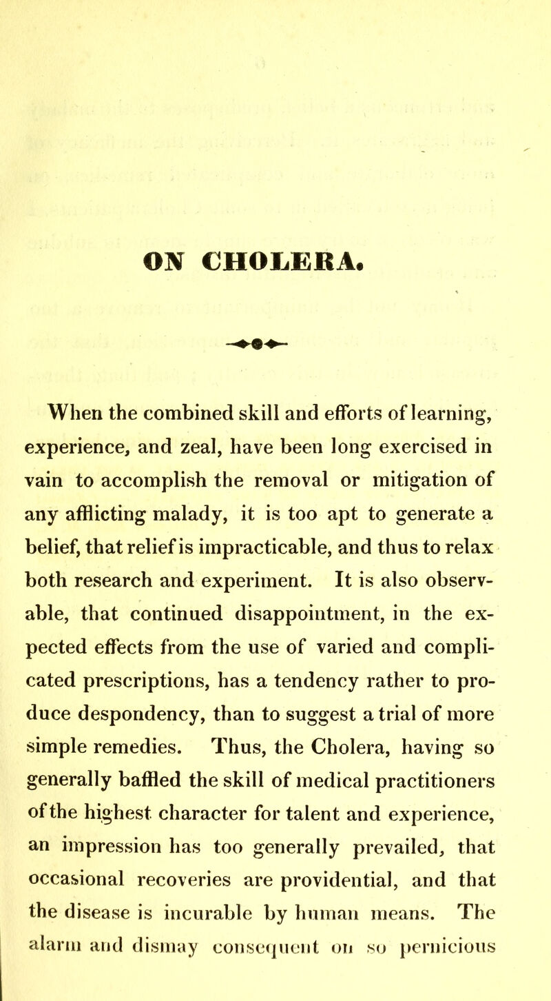 ON CHOIiERA. When the combined skill and efforts of learning, experience, and zeal, have been long exercised in vain to accomplish the removal or mitigation of any afflicting malady, it is too apt to generate a belief, that relief is impracticable, and thus to relax both research and experiment. It is also observ- able, that continued disappointment, in the ex- pected effects from the use of varied and compli- cated prescriptions, has a tendency rather to pro- duce despondency, than to suggest a trial of more simple remedies. Thus, the Cholera, having so generally baffled the skill of medical practitioners of the highest character for talent and experience, an impression has too generally prevailed, that occasional recoveries are providential, and that the disease is incurable by human means. The alarm and dismay consequent on so pernicious