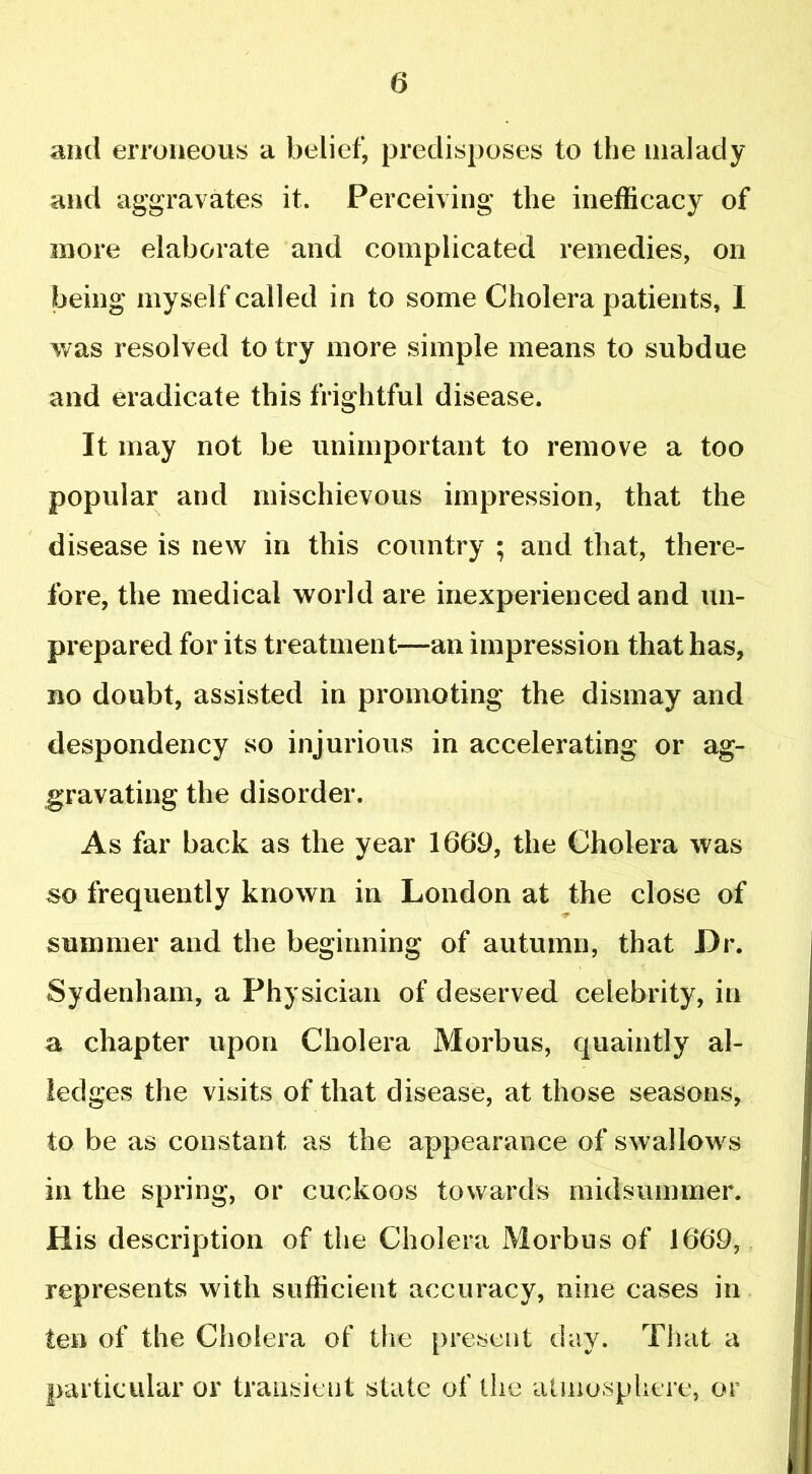 and erroneous a belief, predisposes to the malady and aggravates it. Perceiving the inefficacy of more elaborate and complicated remedies, on being myself called in to some Cholera patients, I was resolved to try more simple means to subdue and eradicate this frightful disease. It may not be unimportant to remove a too popular and mischievous impression, that the disease is new in this country ; and that, there- fore, the medical world are inexperienced and un- prepared for its treatment—an impression that has, no doubt, assisted in promoting the dismay and despondency so injurious in accelerating or ag- gravating the disorder. As far back as the year 1669, the Cholera was so frequently known in London at the close of summer and the beginning of autumn, that Dr. Sydenham, a Physician of deserved celebrity, in a chapter upon Cholera Morbus, quaintly al- ledges the visits of that disease, at those seasons, to be as constant as the appearance of swallows in the spring, or cuckoos towards midsummer. His description of the Cholera Morbus of 1669, represents with sufficient accuracy, nine cases in ten of the Cholera of the present day. That a particular or transient state of the atmosphere, or