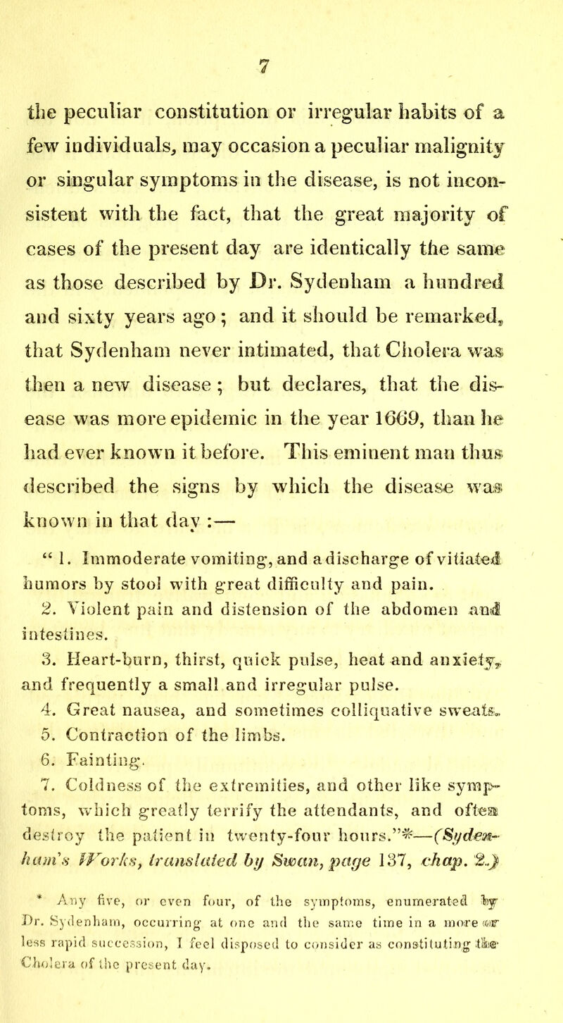 the peculiar constitution or irregular habits of a few individuals, may occasion a peculiar malignity or singular symptoms in the disease, is not incon- sistent with the fact, that the great majority of cases of the present day are identically the same as those described by Dr. Sydenham a hundred and sixty years ago; and it should be remarked, that Sydenham never intimated, that Cholera was then a new disease ; but declares, that the dis- ease was more epidemic in the year 1669, than he had ever known it before. This eminent man thus described the signs by which the disease was known in that day :— “ 1. Immoderate vomiting, and a discharge of vitiated humors by stool with great difficulty and pain. 2. Violent pain and distension of the abdomen and intestines. 3. Heart-burn, thirst, quick pulse, heat and anxiety, and frequently a small and irregular pulse. 4. Great nausea, and sometimes colliquative sweats. 5. Contraction of the limbs. 6. Fainting. 7. Coldness of the extremities, and other like symp- toms, which greatly terrify the attendants, and oftessa destroy the patient in twenty-four hours.—(Sydezf~ ham's Works, translated by Swan, page 137, chap. 2..) * Any five, or even four, of the symptoms, enumerated hy Dr. Syd.en ham, occurring’ at one and the same time in a more mr less rapid succession, I feel disposed to consider as constituting ttSe®* Cholera of the present day.