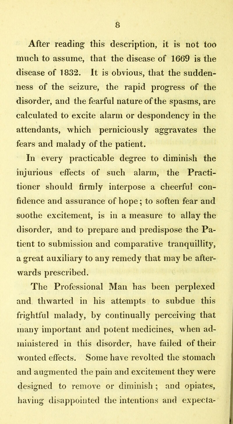 After reading this description, it is not too much to assume, that the disease of 1669 is the disease of 1832. It is obvious, that the sudden- ness of the seizure, the rapid progress of the disorder, and the fearful nature of the spasms, are calculated to excite alarm or despondency in the attendants, which perniciously aggravates the fears and malady of the patient. In every practicable degree to diminish the injurious effects of such alarm, the Practi- tioner should firmly interpose a cheerful con- fidence and assurance of hope; to soften fear and soothe excitement, is in a measure to allay the disorder, and to prepare and predispose the Pa- tient to submission and comparative tranquillity, a great auxiliary to any remedy that may be after- wards prescribed. The Professional Man has been perplexed and thwarted in his attempts to subdue this frightful malady, by continually perceiving that many important and potent medicines, when ad- ministered in this disorder, have failed of their wonted effects. Some have revolted the stomach and augmented the pain and excitement they were designed to remove or diminish ; and opiates, having disappointed the intentions and expecta-