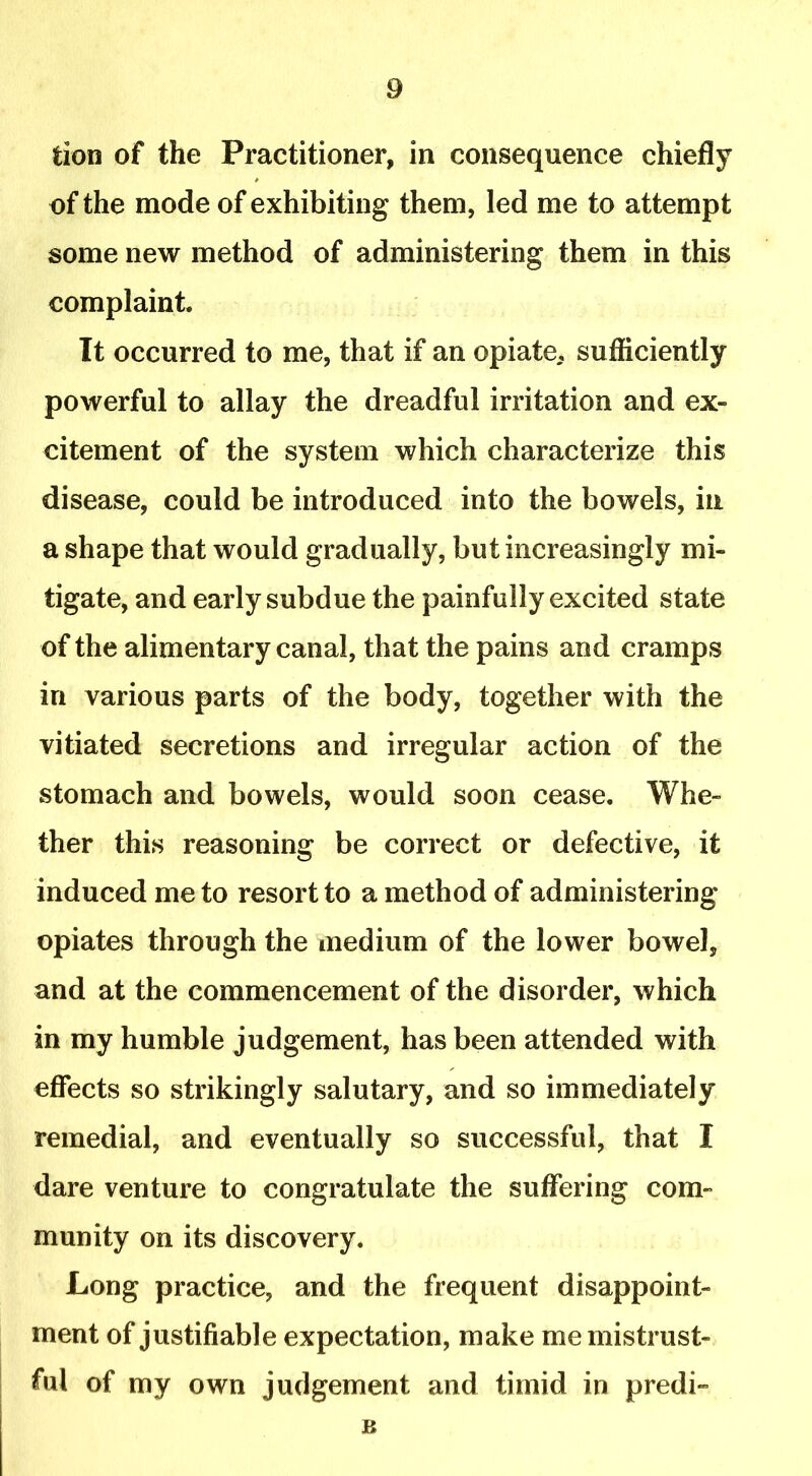 fcion of the Practitioner, in consequence chiefly of the mode of exhibiting them, led me to attempt some new method of administering them in this complaint. It occurred to me, that if an opiate, sufficiently powerful to allay the dreadful irritation and ex- citement of the system which characterize this disease, could be introduced into the bowels, in a shape that would gradually, but increasingly mi- tigate, and early subdue the painfully excited state of the alimentary canal, that the pains and cramps in various parts of the body, together with the vitiated secretions and irregular action of the stomach and bowels, would soon cease. Whe- ther this reasoning be correct or defective, it induced me to resort to a method of administering opiates through the medium of the lower bowel, and at the commencement of the disorder, which in my humble judgement, has been attended with effects so strikingly salutary, and so immediately remedial, and eventually so successful, that I dare venture to congratulate the suffering com- munity on its discovery. Long practice, and the frequent disappoint- ment of justifiable expectation, make me mistrust- ful of my own judgement and timid in predi- B