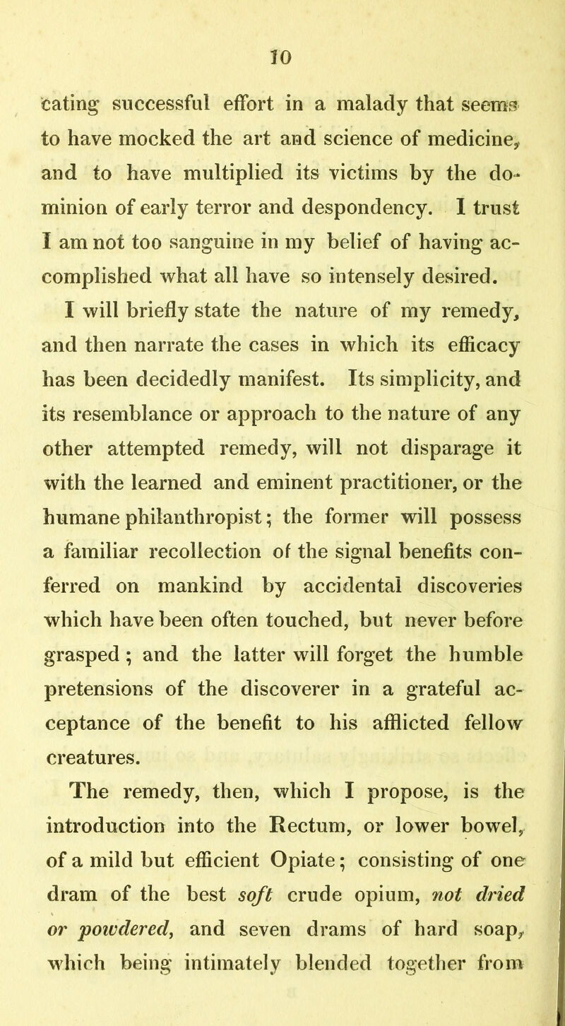 eating successful effort in a malady that seems to have mocked the art and science of medicine* and to have multiplied its victims by the do- minion of early terror and despondency. I trust I am not too sanguine in my belief of having ac- complished what all have so intensely desired. I will briefly state the nature of my remedy, and then narrate the cases in which its efficacy has been decidedly manifest. Its simplicity, and its resemblance or approach to the nature of any other attempted remedy, will not disparage it with the learned and eminent practitioner, or the humane philanthropist; the former will possess a familiar recollection of the signal benefits con- ferred on mankind by accidental discoveries which have been often touched, but never before grasped ; and the latter will forget the humble pretensions of the discoverer in a grateful ac- ceptance of the benefit to his afflicted fellow creatures. The remedy, then, which I propose, is the introduction into the Rectum, or lower bowel, of a mild but efficient Opiate; consisting of one dram of the best soft crude opium, not dried or poivdered, and seven drams of hard soap, which being intimately blended together from