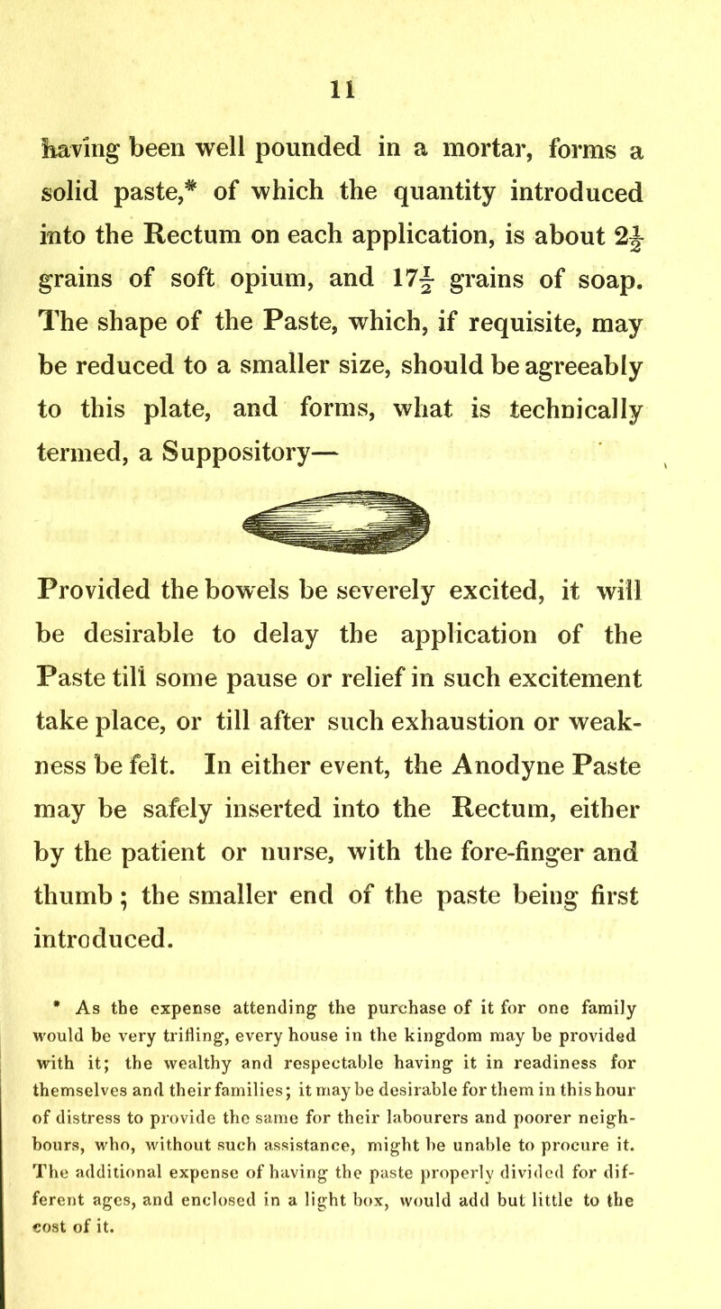 having been well pounded in a mortar, forms a solid paste,* of which the quantity introduced into the Rectum on each application, is about 21- grains of soft opium, and 17- grains of soap. The shape of the Paste, which, if requisite, may be reduced to a smaller size, should be agreeably to this plate, and forms, what is technically termed, a Suppository— Provided the bowels be severely excited, it will be desirable to delay the application of the Paste till some pause or relief in such excitement take place, or till after such exhaustion or weak- ness be felt. In either event, the Anodyne Paste may be safely inserted into the Rectum, either by the patient or nurse, with the fore-finger and thumb; the smaller end of the paste being first introduced. * As the expense attending the purchase of it for one family would be very trifling, every house in the kingdom may be provided with it; the wealthy and respectable having it in readiness for themselves and their families; it may be desirable for them in this hour of distress to provide the same for their labourers and poorer neigh- bours, who, without such assistance, might be unable to procure it. The additional expense of having the paste properly divided for dif- ferent ages, and enclosed in a light box, would add but little to the cost of it.