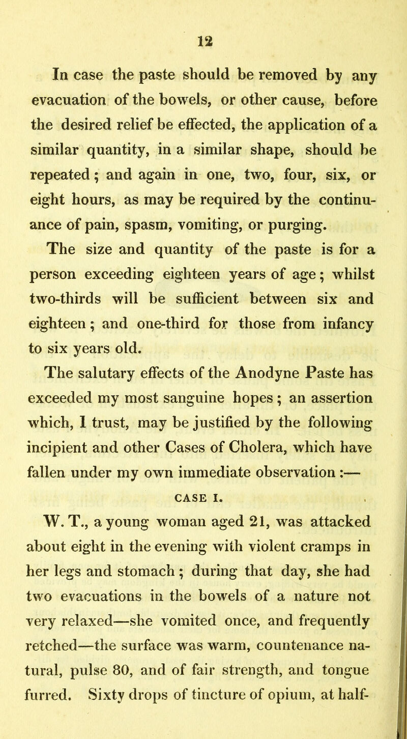 In case the paste should be removed by any evacuation of the bowels, or other cause, before the desired relief be effected, the application of a similar quantity, in a similar shape, should be repeated; and again in one, two, four, six, or eight hours, as may be required by the continu- ance of pain, spasm, vomiting, or purging. The size and quantity of the paste is for a person exceeding eighteen years of age; whilst two-thirds will be sufficient between six and eighteen; and one-third for those from infancy to six years old. The salutary effects of the Anodyne Paste has exceeded my most sanguine hopes ; an assertion vrhich, I trust, may be justified by the following incipient and other Cases of Cholera, which have fallen under my own immediate observation :— CASE i. W. T., a young woman aged 21, was attacked about eight in the evening with violent cramps in her legs and stomach ; during that day, she had two evacuations in the bowels of a nature not very relaxed—she vomited once, and frequently retched—the surface was warm, countenance na- tural, pulse 80, and of fair strength, and tongue furred. Sixty drops of tincture of opium, at half-
