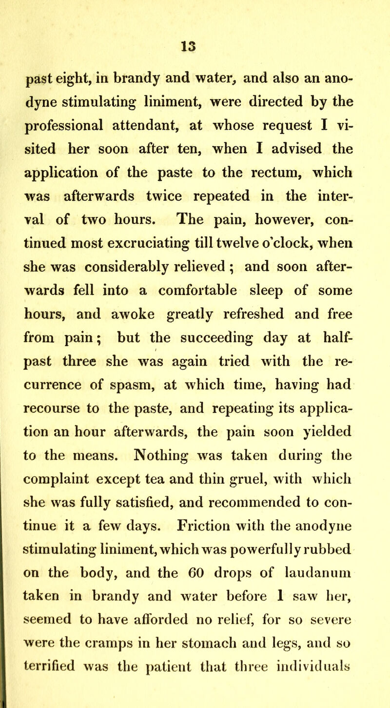 past eight, in brandy and water, and also an ano- dyne stimulating liniment, were directed by the professional attendant, at whose request I vi- sited her soon after ten, when I advised the application of the paste to the rectum, which was afterwards twice repeated in the inter- val of two hours. The pain, however, con- tinued most excruciating till twelve o’clock, when she was considerably relieved ; and soon after- wards fell into a comfortable sleep of some hours, and awoke greatly refreshed and free from pain; but the succeeding day at half- past three she was again tried with the re- currence of spasm, at which time, having had recourse to the paste, and repeating its applica- tion an hour afterwards, the pain soon yielded to the means. Nothing was taken during the complaint except tea and thin gruel, with which she was fully satisfied, and recommended to con- tinue it a few days. Friction with the anodyne stimulating liniment, which was powerfully rubbed on the body, and the 60 drops of laudanum taken in brandy and water before 1 saw her, seemed to have afforded no relief, for so severe were the cramps in her stomach and legs, and so terrified was the patient that three individuals