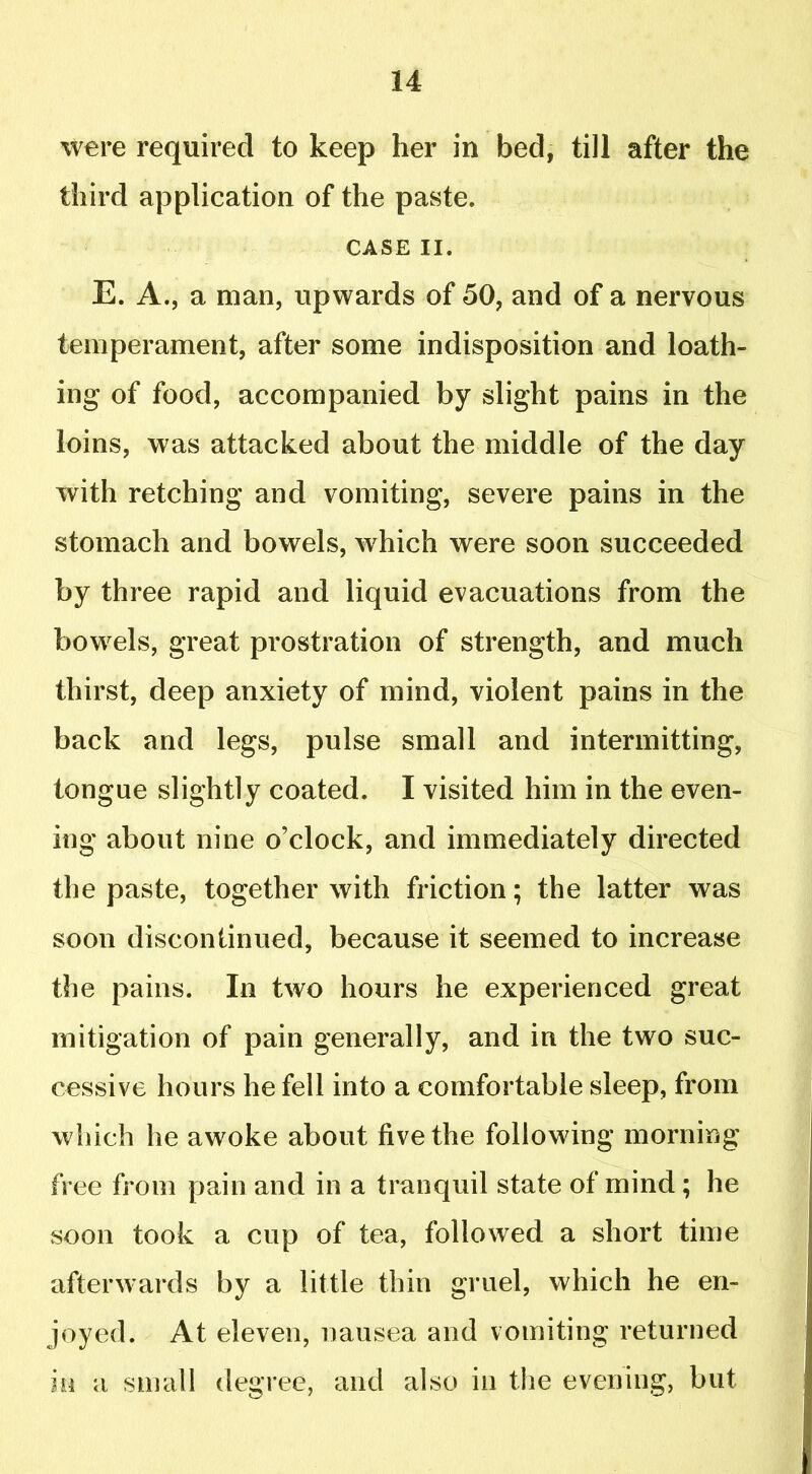 were required to keep her in bed, till after the third application of the paste. CASE II. E. A., a man, upwards of 50, and of a nervous temperament, after some indisposition and loath- ing of food, accompanied by slight pains in the loins, was attacked about the middle of the day with retching and vomiting, severe pains in the stomach and bowels, w7hich were soon succeeded by three rapid and liquid evacuations from the bowrels, great prostration of strength, and much thirst, deep anxiety of mind, violent pains in the back and legs, pulse small and intermitting, tongue slightly coated. I visited him in the even- ing about nine o’clock, and immediately directed the paste, together with friction; the latter was soon discontinued, because it seemed to increase the pains. In two hours he experienced great mitigation of pain generally, and in the two suc- cessive hours he fell into a comfortable sleep, from which he awoke about five the following morning free from pain and in a tranquil state of mind; he soon took a cup of tea, followed a short time afterwards by a little thin gruel, which he en- joyed. At eleven, nausea and vomiting returned in a small degree, and also in the evening, but